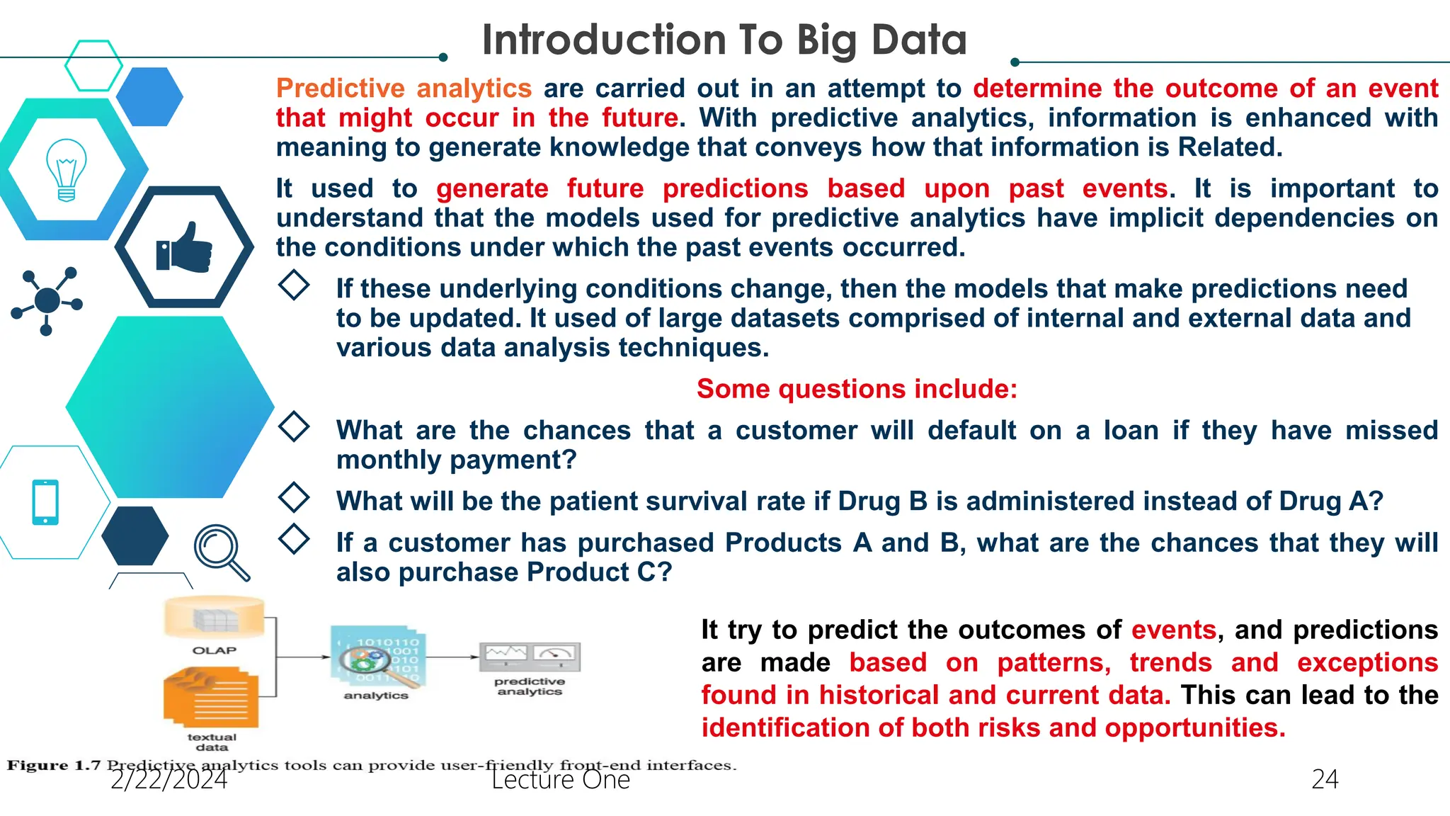 Predictive analytics are carried out in an attempt to determine the outcome of an event
that might occur in the future. With predictive analytics, information is enhanced with
meaning to generate knowledge that conveys how that information is Related.
It used to generate future predictions based upon past events. It is important to
understand that the models used for predictive analytics have implicit dependencies on
the conditions under which the past events occurred.
◇ If these underlying conditions change, then the models that make predictions need
to be updated. It used of large datasets comprised of internal and external data and
various data analysis techniques.
Some questions include:
◇ What are the chances that a customer will default on a loan if they have missed
monthly payment?
◇ What will be the patient survival rate if Drug B is administered instead of Drug A?
◇ If a customer has purchased Products A and B, what are the chances that they will
also purchase Product C?
Introduction To Big Data
It try to predict the outcomes of events, and predictions
are made based on patterns, trends and exceptions
found in historical and current data. This can lead to the
identification of both risks and opportunities.
2/22/2024 Lecture One 24
 