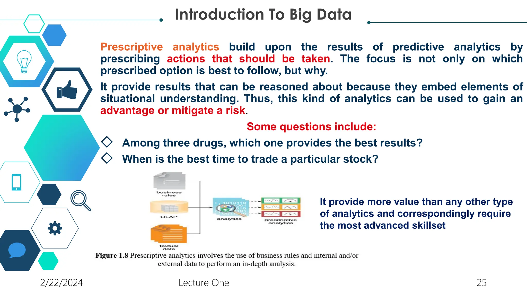 Prescriptive analytics build upon the results of predictive analytics by
prescribing actions that should be taken. The focus is not only on which
prescribed option is best to follow, but why.
It provide results that can be reasoned about because they embed elements of
situational understanding. Thus, this kind of analytics can be used to gain an
advantage or mitigate a risk.
Some questions include:
◇ Among three drugs, which one provides the best results?
◇ When is the best time to trade a particular stock?
Introduction To Big Data
It provide more value than any other type
of analytics and correspondingly require
the most advanced skillset
2/22/2024 Lecture One 25
 
