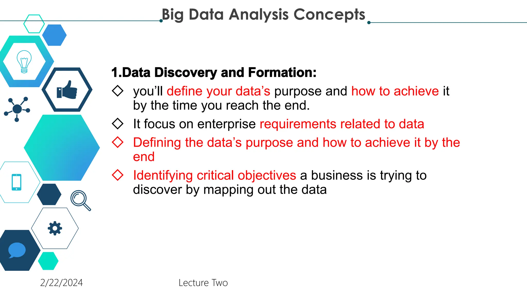 ◇ you’ll define your data’s purpose and how to achieve it
by the time you reach the end.
◇ It focus on enterprise requirements related to data
◇ Defining the data’s purpose and how to achieve it by the
end
◇ Identifying critical objectives a business is trying to
discover by mapping out the data
Big Data Analysis Concepts
2/22/2024 Lecture Two
 