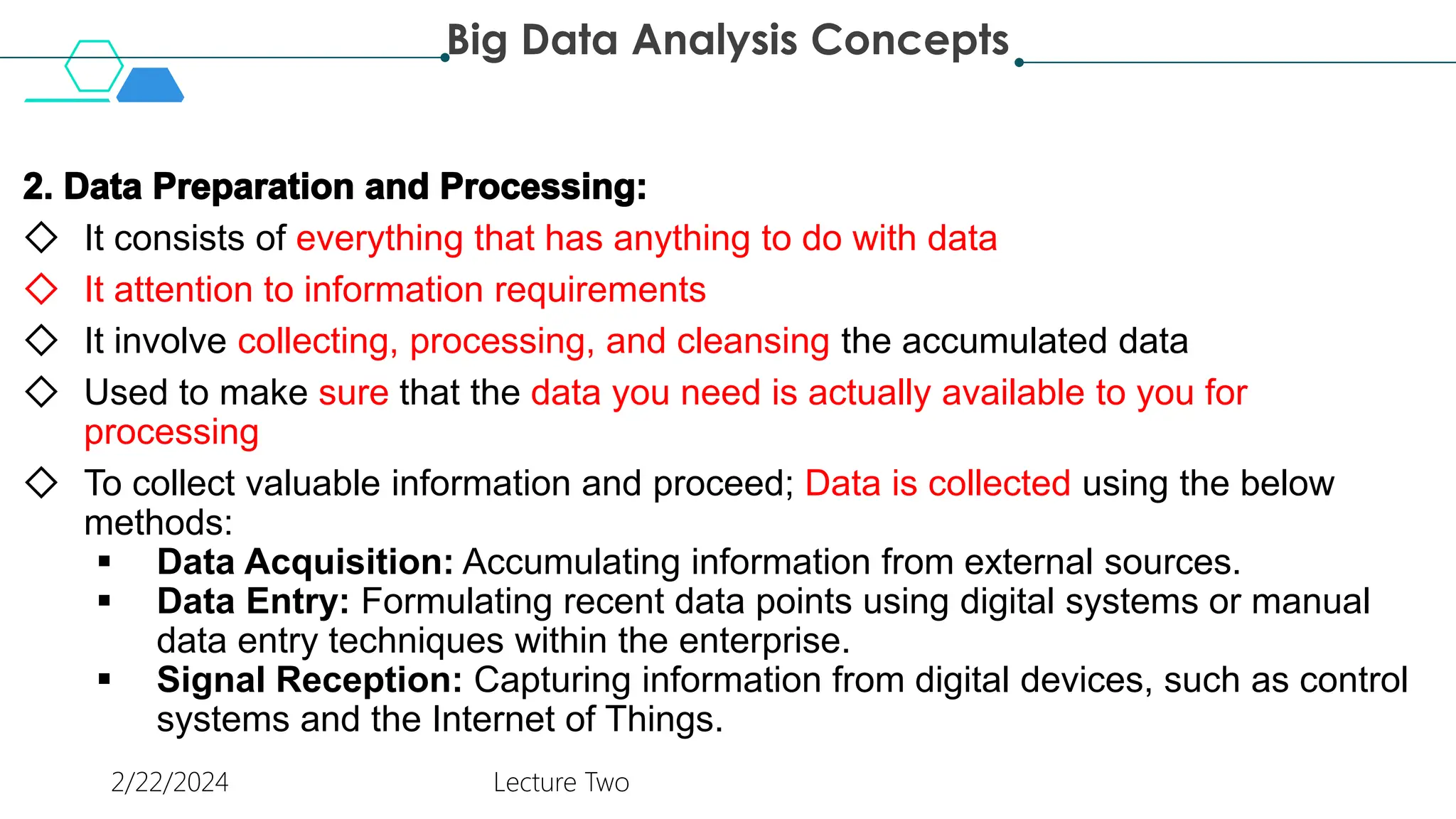 ◇ It consists of everything that has anything to do with data
◇ It attention to information requirements
◇ It involve collecting, processing, and cleansing the accumulated data
◇ Used to make sure that the data you need is actually available to you for
processing
◇ To collect valuable information and proceed; Data is collected using the below
methods:
 Data Acquisition: Accumulating information from external sources.
 Data Entry: Formulating recent data points using digital systems or manual
data entry techniques within the enterprise.
 Signal Reception: Capturing information from digital devices, such as control
systems and the Internet of Things.
Big Data Analysis Concepts
2/22/2024 Lecture Two
 