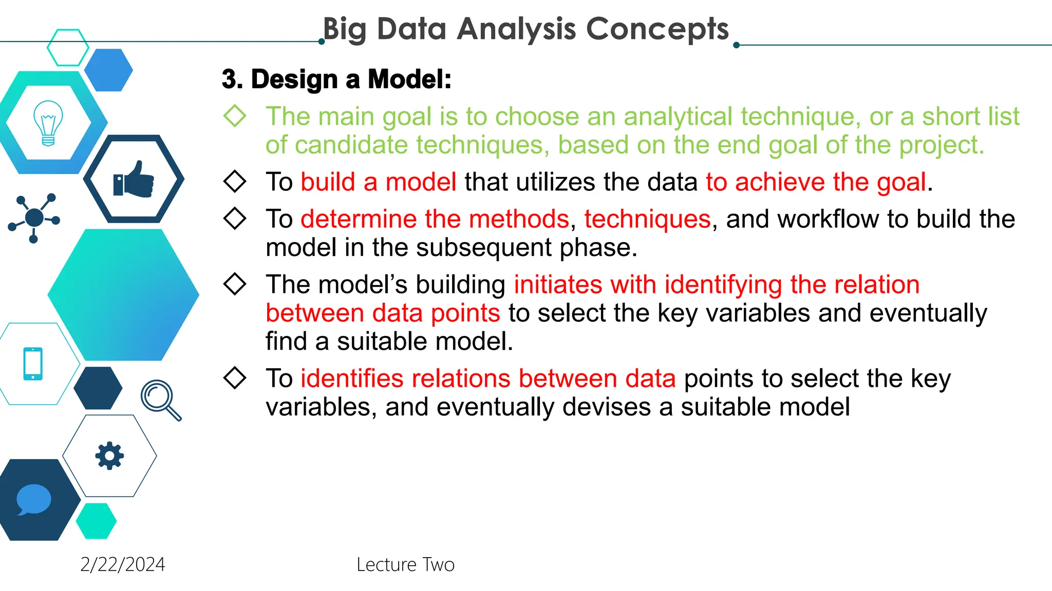 ◇ The main goal is to choose an analytical technique, or a short list
of candidate techniques, based on the end goal of the project.
◇ To build a model that utilizes the data to achieve the goal.
◇ To determine the methods, techniques, and workflow to build the
model in the subsequent phase.
◇ The model’s building initiates with identifying the relation
between data points to select the key variables and eventually
find a suitable model.
◇ To identifies relations between data points to select the key
variables, and eventually devises a suitable model
Big Data Analysis Concepts
2/22/2024 Lecture Two
 