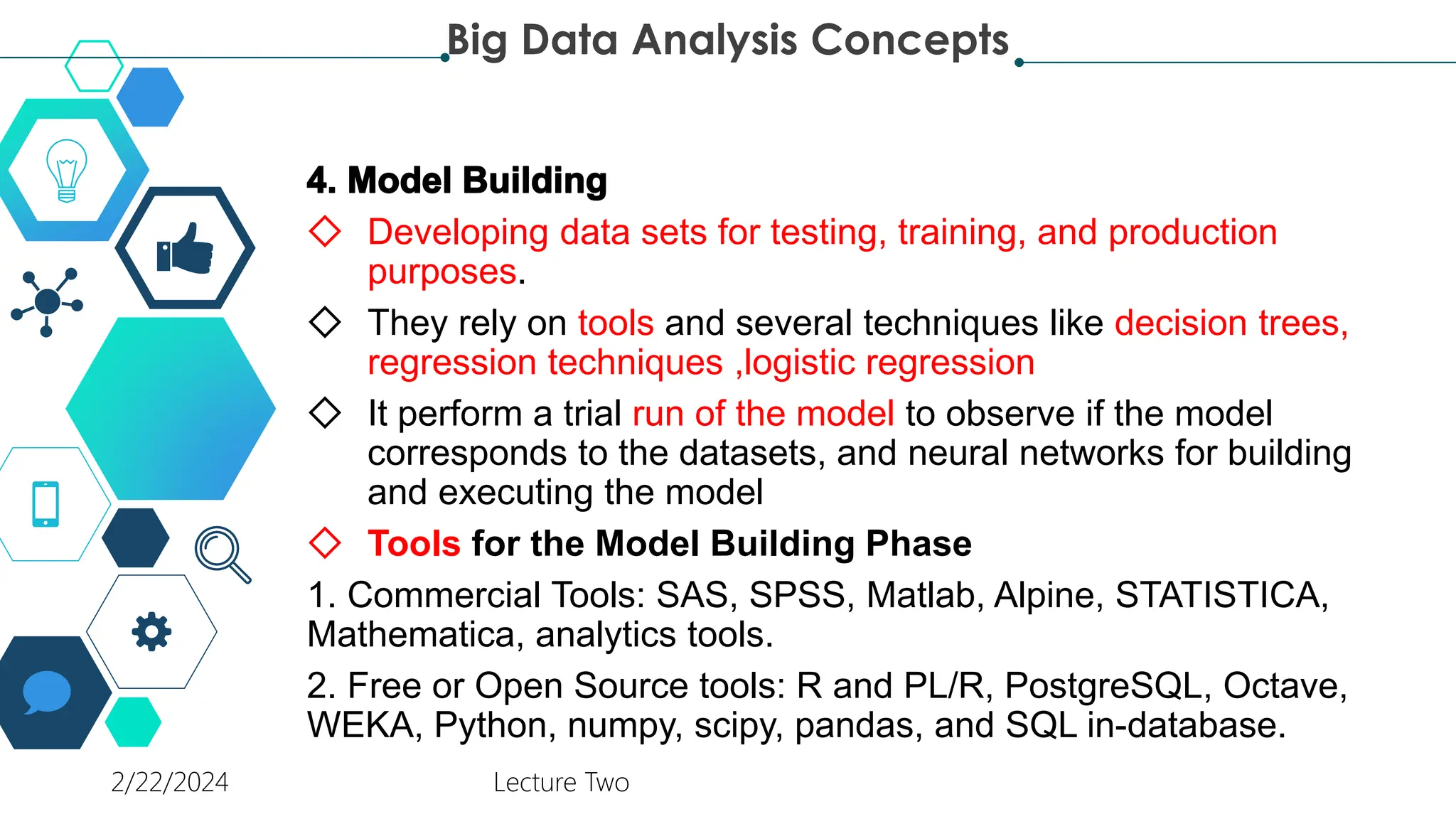 ◇ Developing data sets for testing, training, and production
purposes.
◇ They rely on tools and several techniques like decision trees,
regression techniques ,logistic regression
◇ It perform a trial run of the model to observe if the model
corresponds to the datasets, and neural networks for building
and executing the model
◇ Tools for the Model Building Phase
1. Commercial Tools: SAS, SPSS, Matlab, Alpine, STATISTICA,
Mathematica, analytics tools.
2. Free or Open Source tools: R and PL/R, PostgreSQL, Octave,
WEKA, Python, numpy, scipy, pandas, and SQL in-database.
Big Data Analysis Concepts
2/22/2024 Lecture Two
 