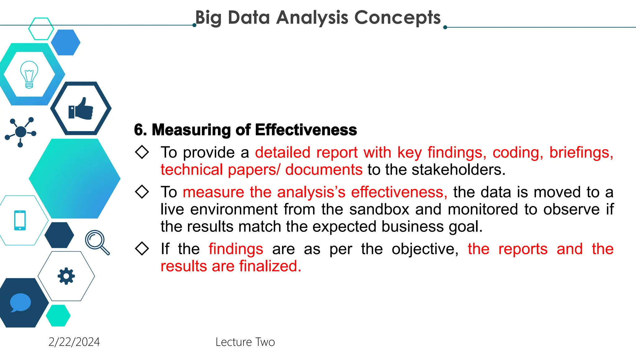 ◇ To provide a detailed report with key findings, coding, briefings,
technical papers/ documents to the stakeholders.
◇ To measure the analysis’s effectiveness, the data is moved to a
live environment from the sandbox and monitored to observe if
the results match the expected business goal.
◇ If the findings are as per the objective, the reports and the
results are finalized.
Big Data Analysis Concepts
2/22/2024 Lecture Two
 