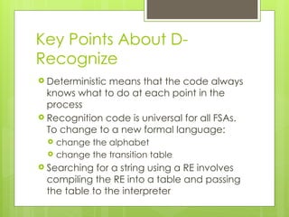 Key Points About D-
Recognize
 Deterministic means that the code always
knows what to do at each point in the
process
 Recognition code is universal for all FSAs.
To change to a new formal language:
 change the alphabet
 change the transition table
 Searching for a string using a RE involves
compiling the RE into a table and passing
the table to the interpreter
26
 