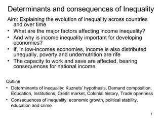 1
Determinants and consequences of Inequality
Aim: Explaining the evolution of inequality across countries
and over time
• What are the major factors affecting income inequality?
• And why is income inequality important for developing
economies?
• If, in low-incomes economies, income is also distributed
unequally, poverty and undernutrition are rife
• The capacity to work and save are affected, bearing
consequences for national income
Outline
• Determinants of inequality: Kuznets’ hypothesis, Demand composition,
Education, Institutions, Credit market, Colonial history, Trade openness
• Consequences of inequality: economic growth, political stability,
education and crime
 