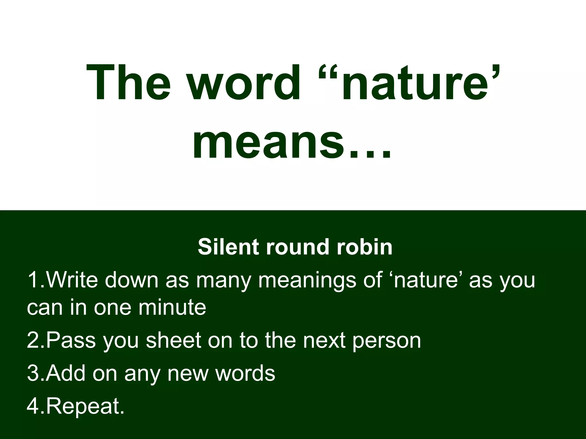 The word “nature’
means…
Silent round robin
1.Write down as many meanings of ‘nature’ as you
can in one minute
2.Pass you sheet on to the next person
3.Add on any new words
4.Repeat.
 