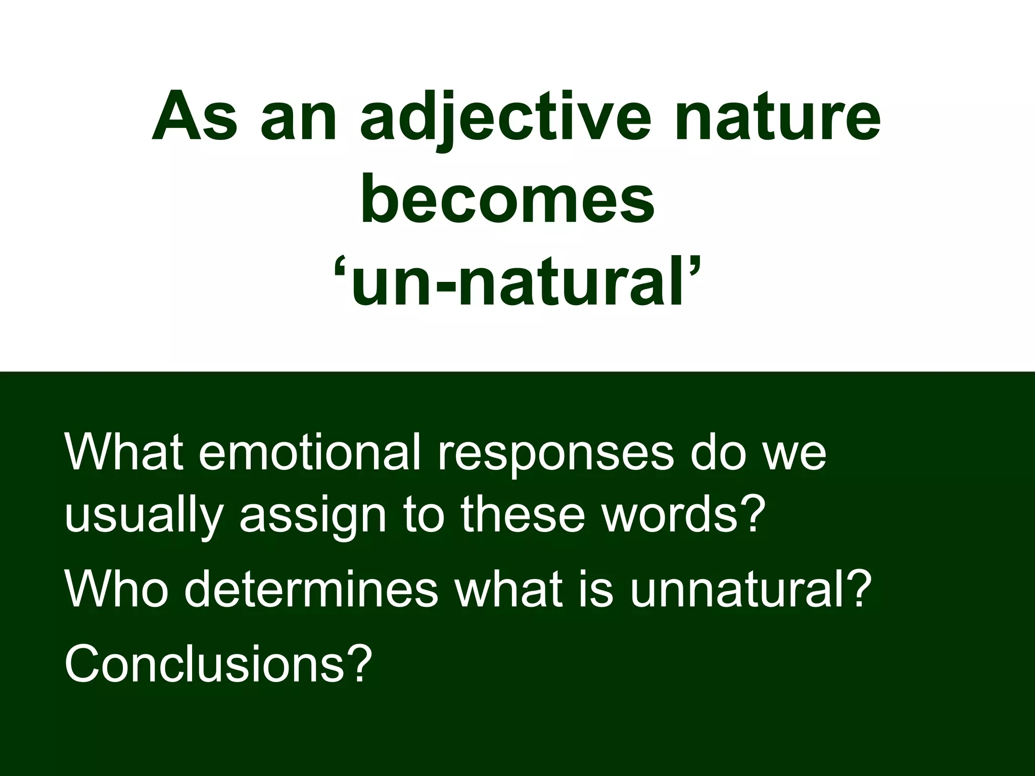 As an adjective nature
becomes
‘un-natural’
What emotional responses do we
usually assign to these words?
Who determines what is unnatural?
Conclusions?
 