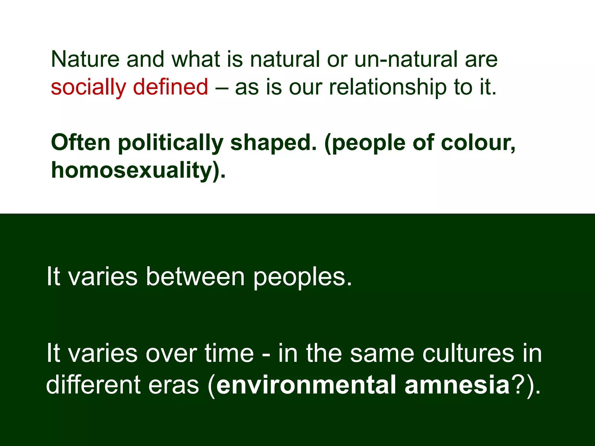 Nature and what is natural or un-natural are
socially defined – as is our relationship to it.
Often politically shaped. (people of colour,
homosexuality).
It varies between peoples.
It varies over time - in the same cultures in
different eras (environmental amnesia?).
 
