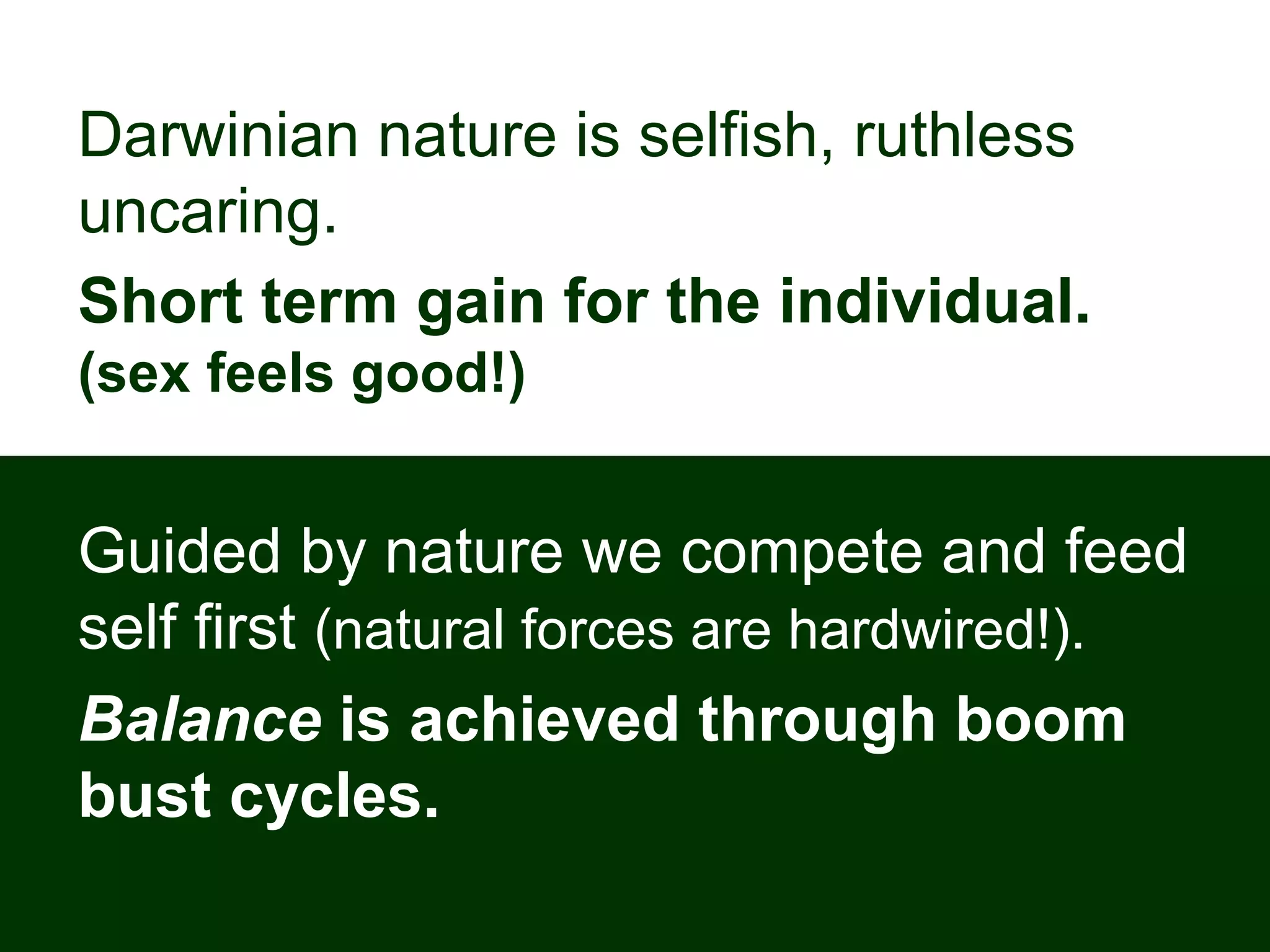 Darwinian nature is selfish, ruthless
uncaring.
Short term gain for the individual.
(sex feels good!)
Guided by nature we compete and feed
self first (natural forces are hardwired!).
Balance is achieved through boom
bust cycles.
 