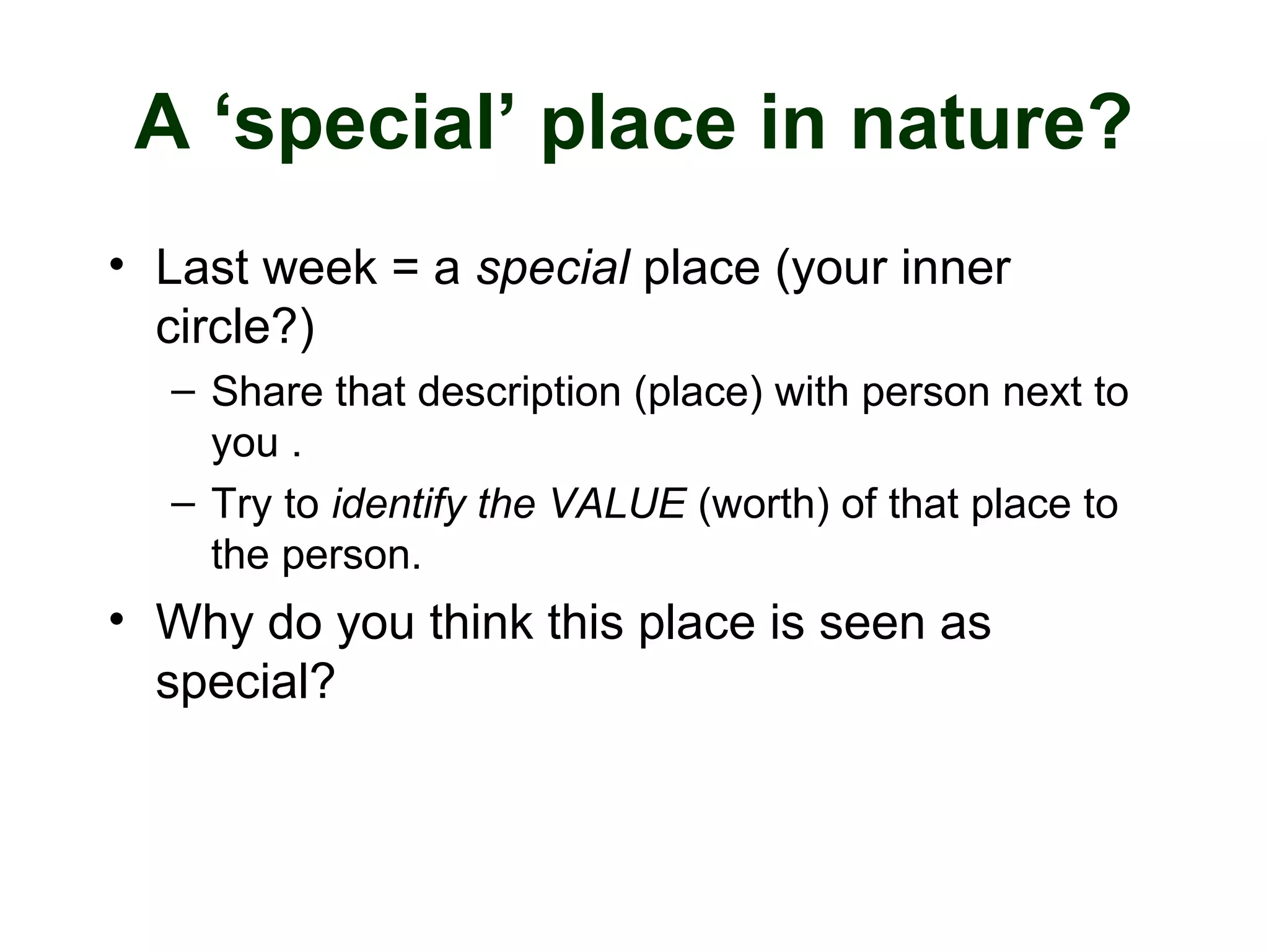 A ‘special’ place in nature?
• Last week = a special place (your inner
circle?)
– Share that description (place) with person next to
you .
– Try to identify the VALUE (worth) of that place to
the person.
• Why do you think this place is seen as
special?
 