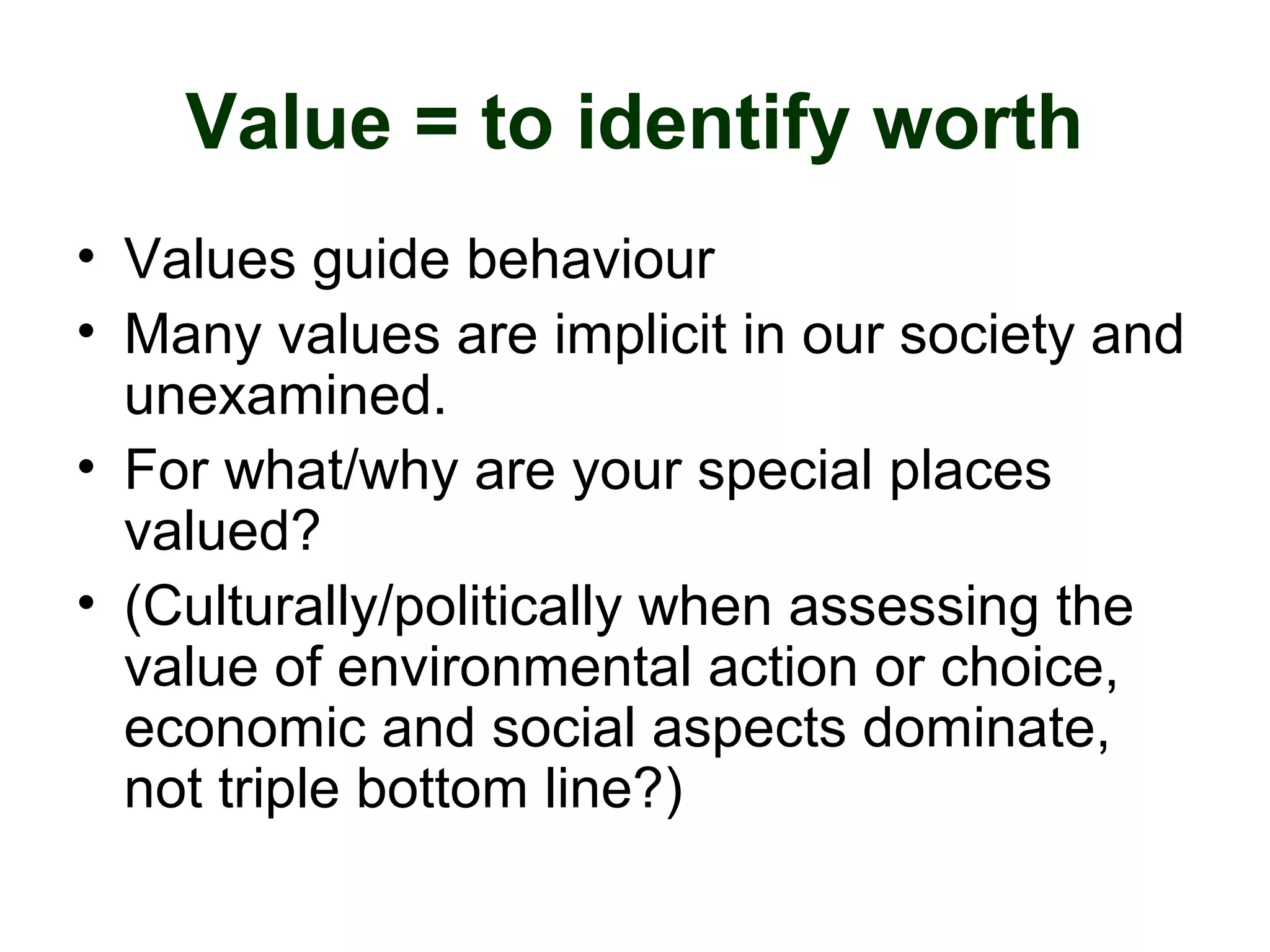 Value = to identify worth
• Values guide behaviour
• Many values are implicit in our society and
unexamined.
• For what/why are your special places
valued?
• (Culturally/politically when assessing the
value of environmental action or choice,
economic and social aspects dominate,
not triple bottom line?)
 