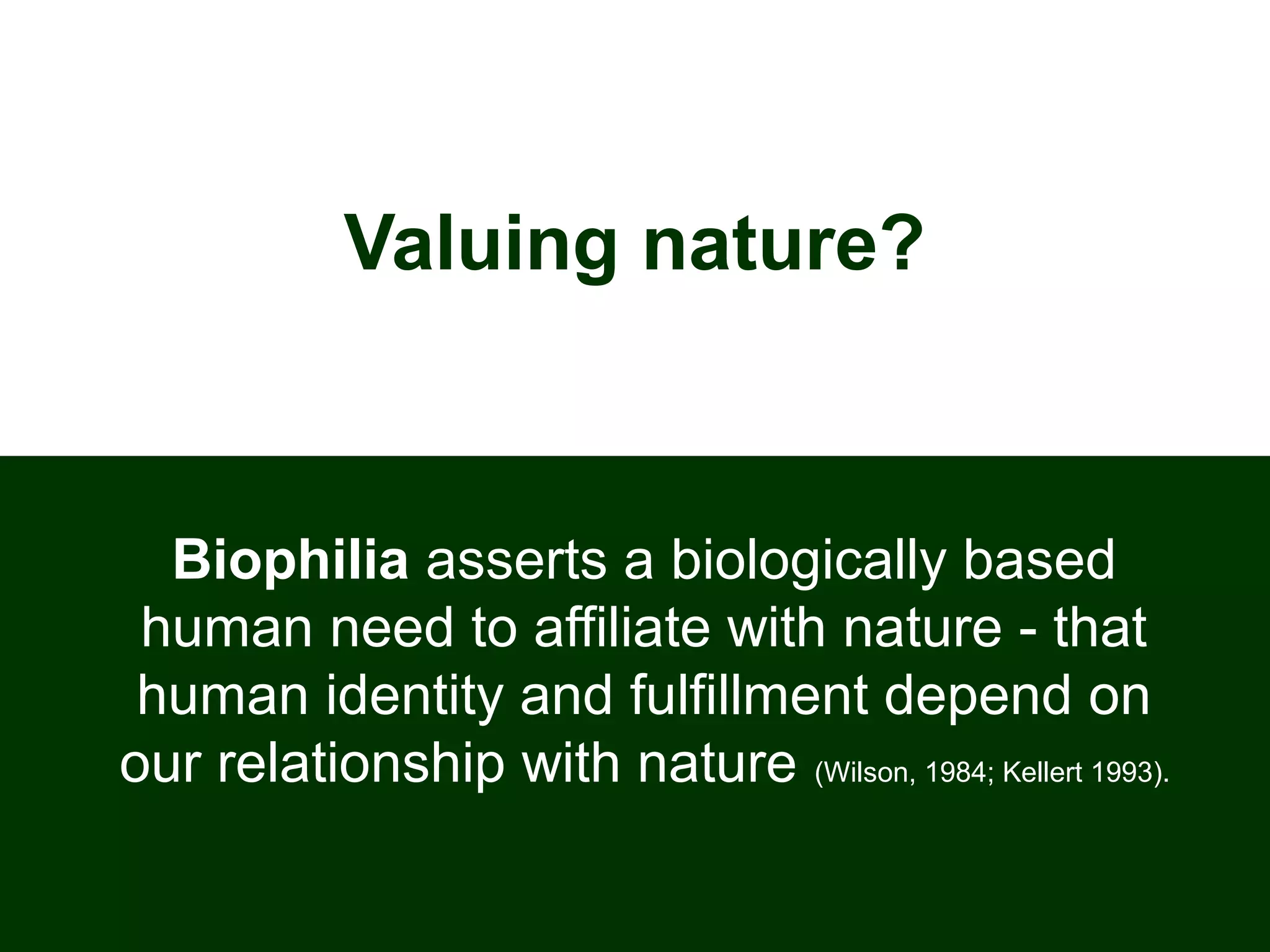 Valuing nature?
Biophilia asserts a biologically based
human need to affiliate with nature - that
human identity and fulfillment depend on
our relationship with nature (Wilson, 1984; Kellert 1993).
 
