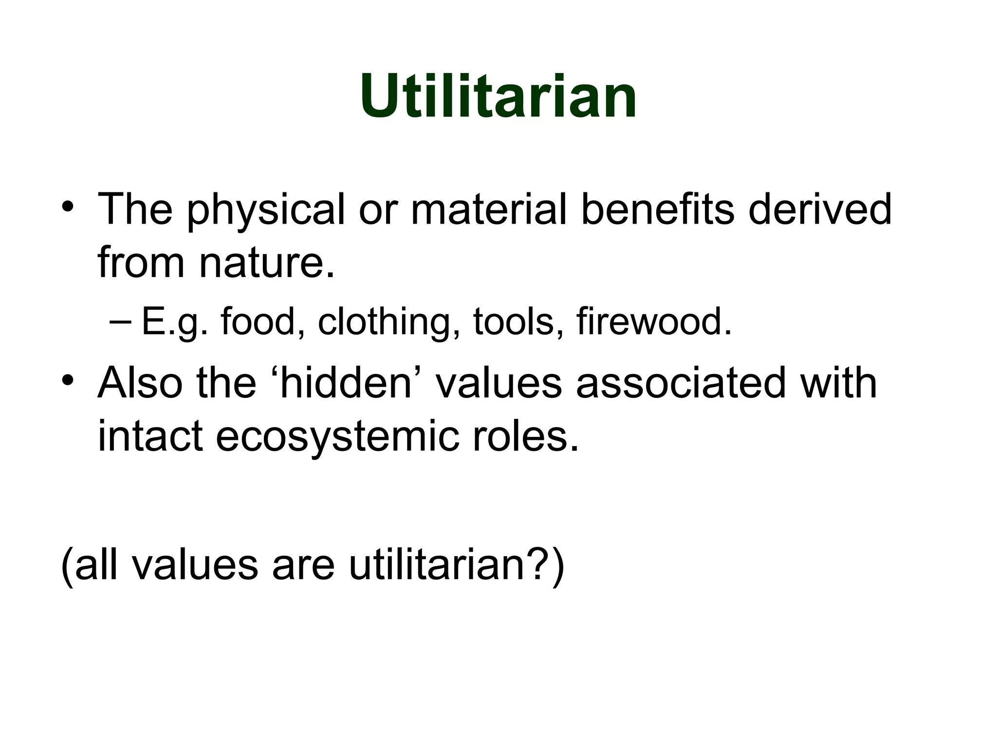 Utilitarian
• The physical or material benefits derived
from nature.
– E.g. food, clothing, tools, firewood.
• Also the ‘hidden’ values associated with
intact ecosystemic roles.
(all values are utilitarian?)
 