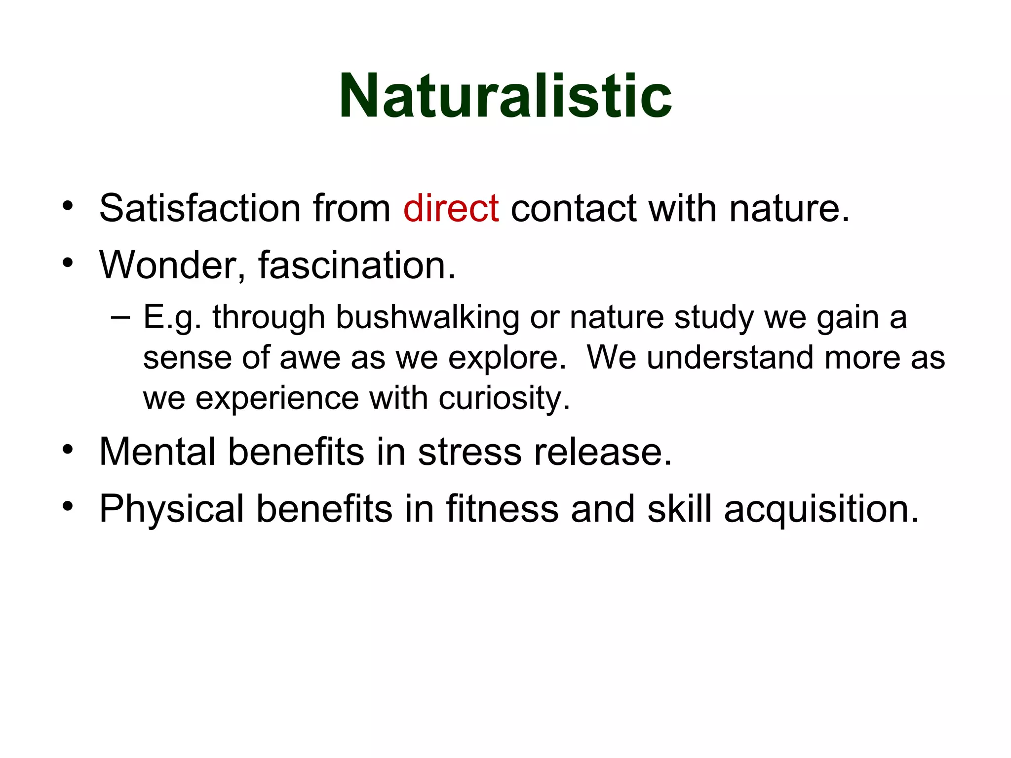 Naturalistic
• Satisfaction from direct contact with nature.
• Wonder, fascination.
– E.g. through bushwalking or nature study we gain a
sense of awe as we explore. We understand more as
we experience with curiosity.
• Mental benefits in stress release.
• Physical benefits in fitness and skill acquisition.
 