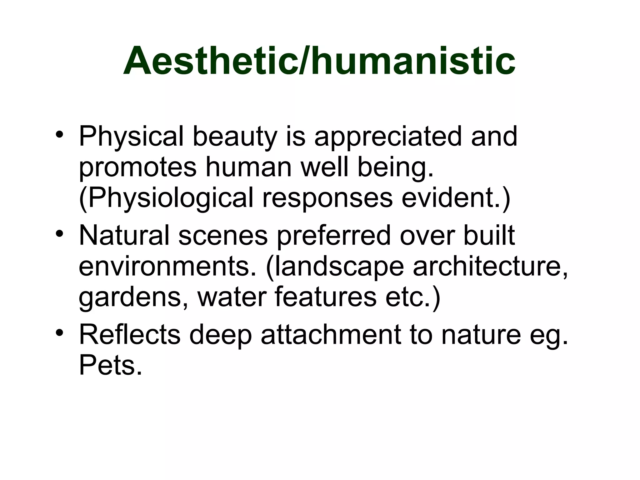 Aesthetic/humanistic
• Physical beauty is appreciated and
promotes human well being.
(Physiological responses evident.)
• Natural scenes preferred over built
environments. (landscape architecture,
gardens, water features etc.)
• Reflects deep attachment to nature eg.
Pets.
 