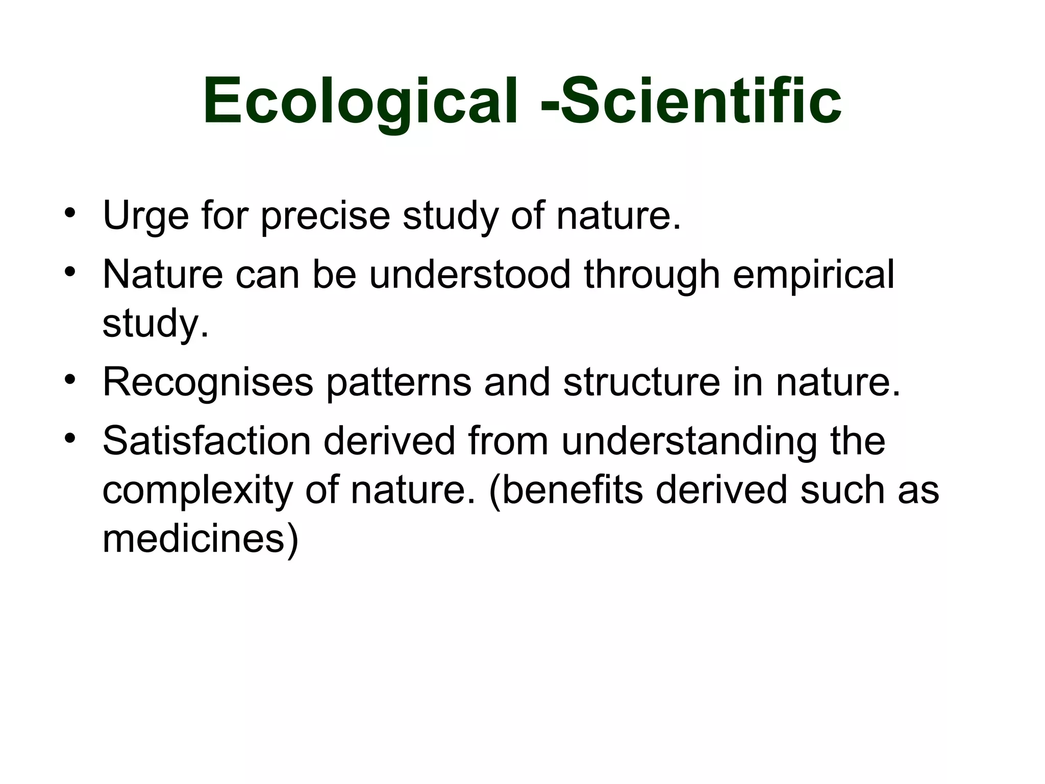Ecological -Scientific
• Urge for precise study of nature.
• Nature can be understood through empirical
study.
• Recognises patterns and structure in nature.
• Satisfaction derived from understanding the
complexity of nature. (benefits derived such as
medicines)
 