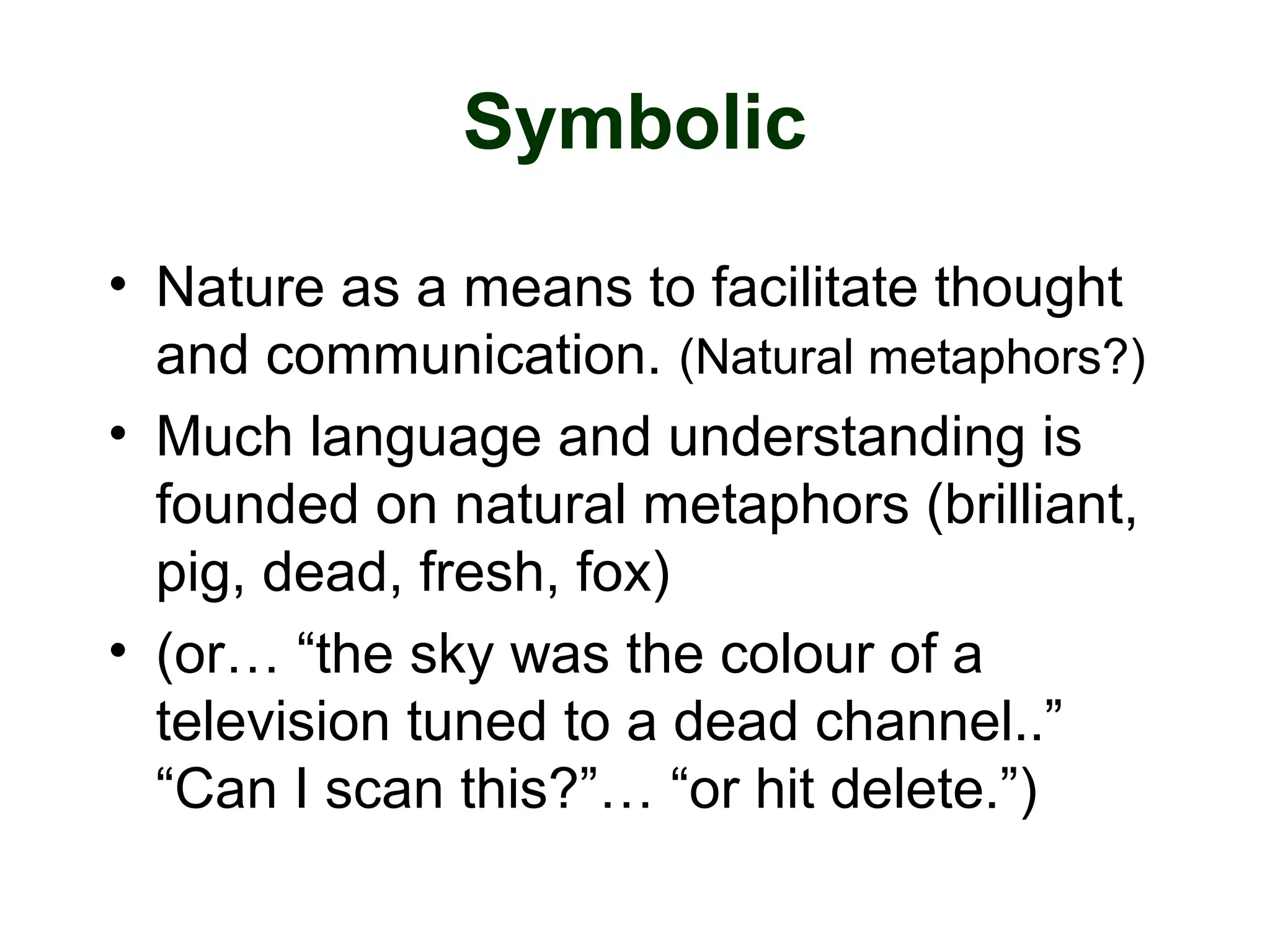Symbolic
• Nature as a means to facilitate thought
and communication. (Natural metaphors?)
• Much language and understanding is
founded on natural metaphors (brilliant,
pig, dead, fresh, fox)
• (or… “the sky was the colour of a
television tuned to a dead channel..”
“Can I scan this?”… “or hit delete.”)
 