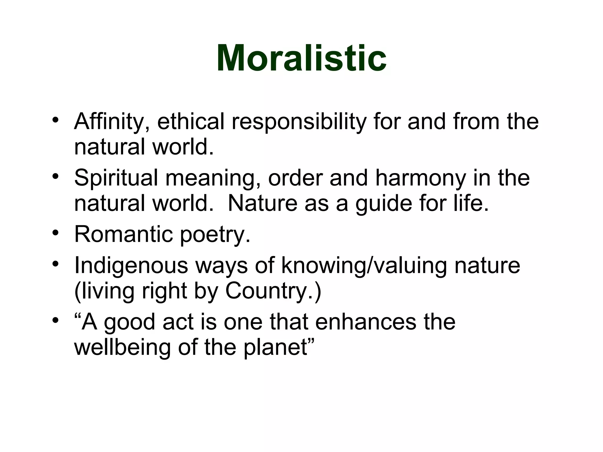 Moralistic
• Affinity, ethical responsibility for and from the
natural world.
• Spiritual meaning, order and harmony in the
natural world. Nature as a guide for life.
• Romantic poetry.
• Indigenous ways of knowing/valuing nature
(living right by Country.)
• “A good act is one that enhances the
wellbeing of the planet”
 
