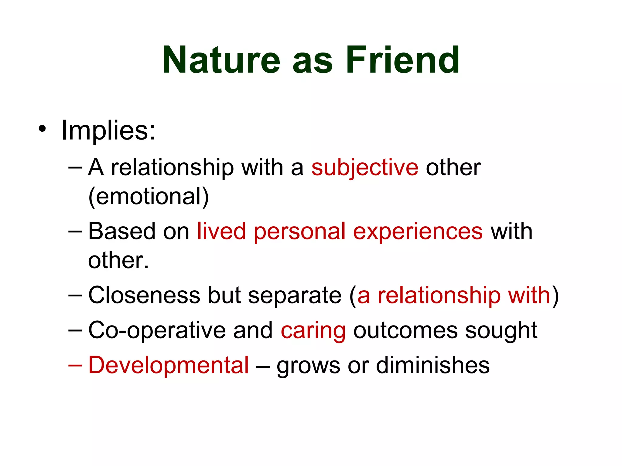 Nature as Friend
• Implies:
– A relationship with a subjective other
(emotional)
– Based on lived personal experiences with
other.
– Closeness but separate (a relationship with)
– Co-operative and caring outcomes sought
– Developmental – grows or diminishes
 