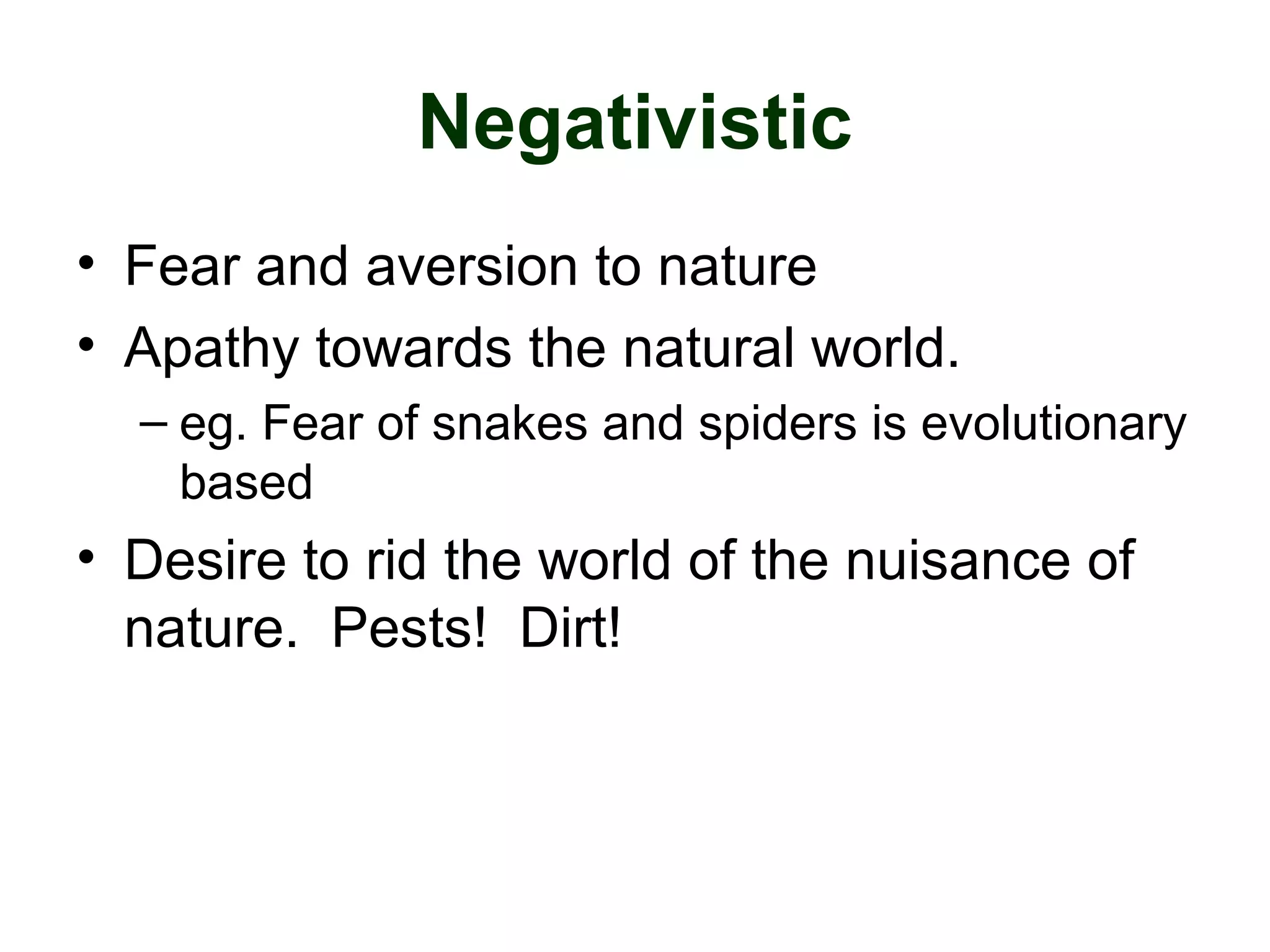 Negativistic
• Fear and aversion to nature
• Apathy towards the natural world.
– eg. Fear of snakes and spiders is evolutionary
based
• Desire to rid the world of the nuisance of
nature. Pests! Dirt!
 