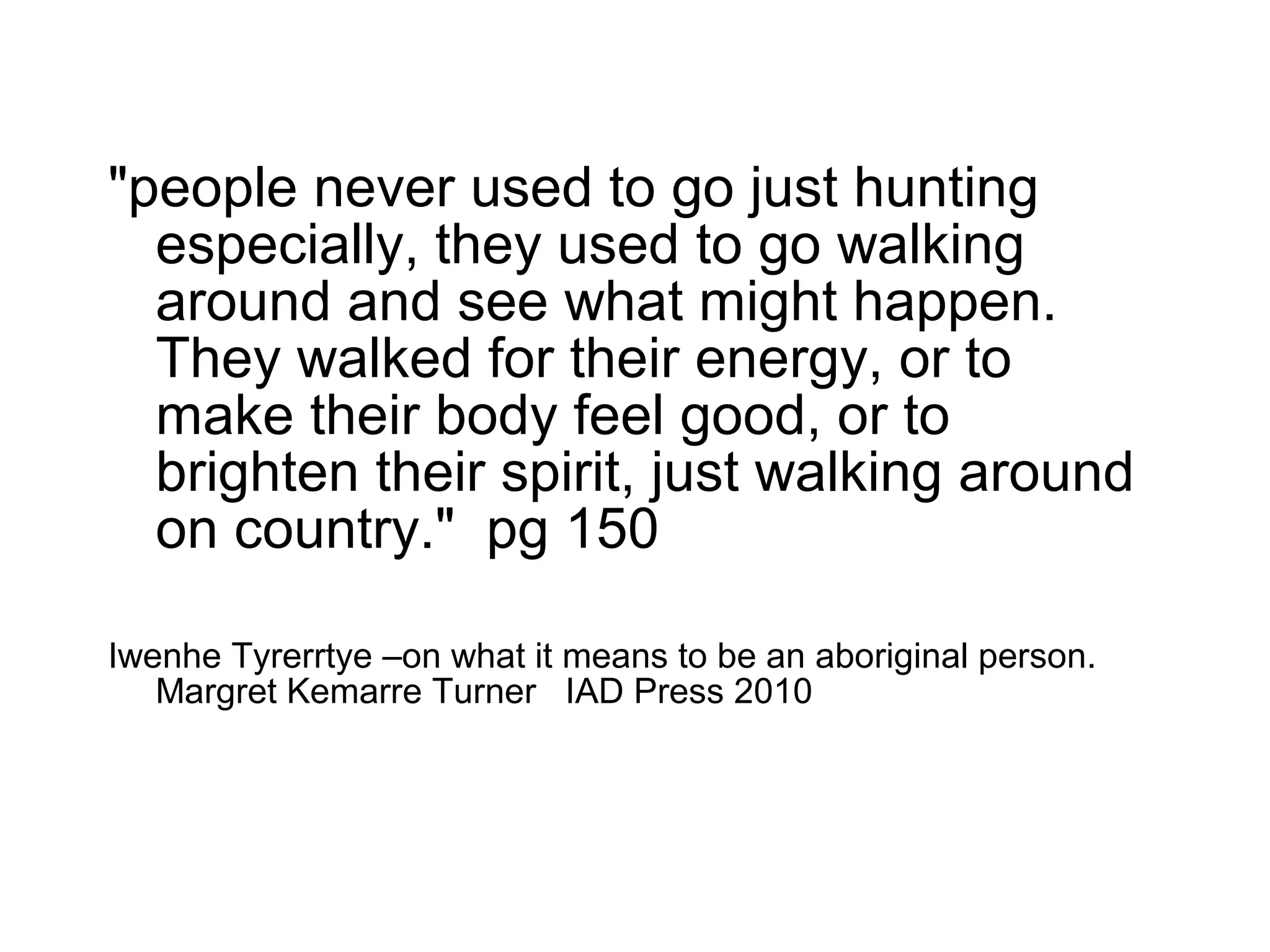 "people never used to go just hunting
especially, they used to go walking
around and see what might happen.
They walked for their energy, or to
make their body feel good, or to
brighten their spirit, just walking around
on country." pg 150
Iwenhe Tyrerrtye –on what it means to be an aboriginal person.
Margret Kemarre Turner IAD Press 2010
 