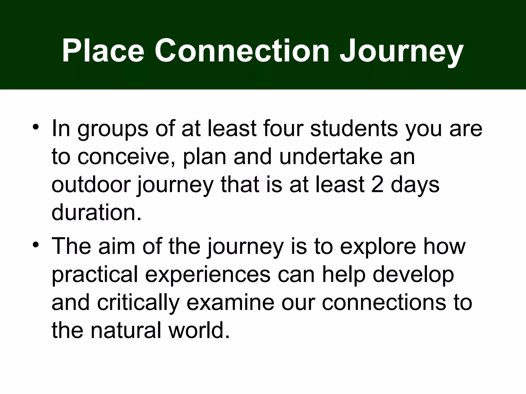 Place Connection Journey
• In groups of at least four students you are
to conceive, plan and undertake an
outdoor journey that is at least 2 days
duration.
• The aim of the journey is to explore how
practical experiences can help develop
and critically examine our connections to
the natural world.
 