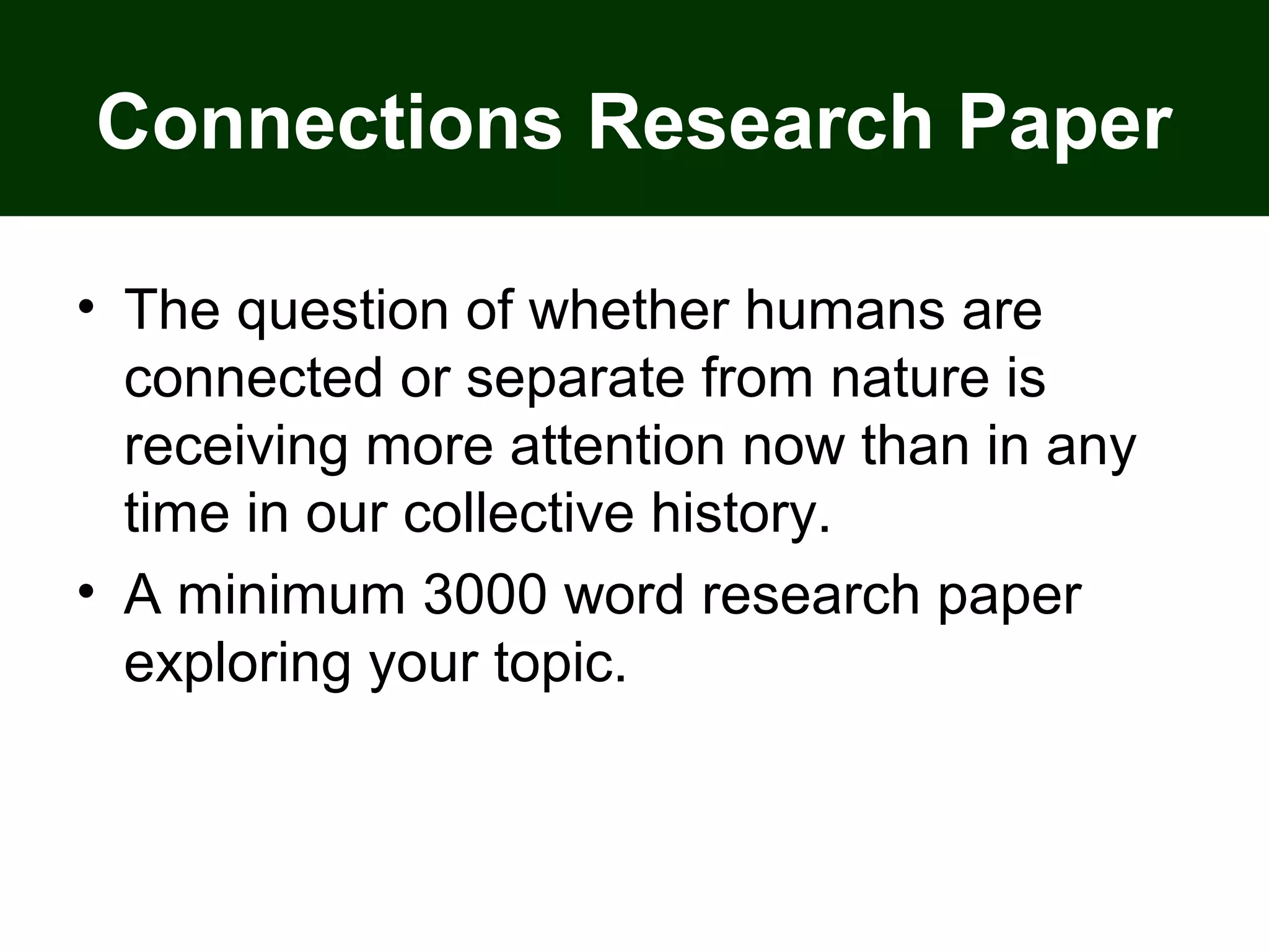 Connections Research Paper
• The question of whether humans are
connected or separate from nature is
receiving more attention now than in any
time in our collective history.
• A minimum 3000 word research paper
exploring your topic.
 