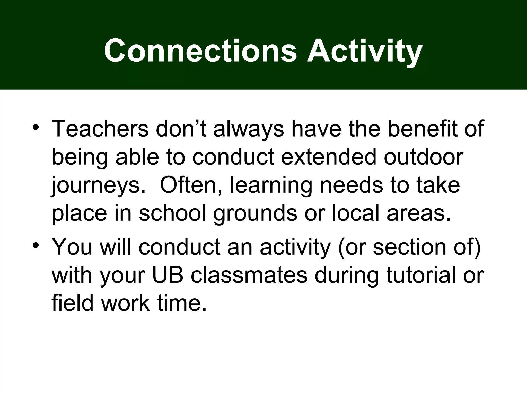 Connections Activity
• Teachers don’t always have the benefit of
being able to conduct extended outdoor
journeys. Often, learning needs to take
place in school grounds or local areas.
• You will conduct an activity (or section of)
with your UB classmates during tutorial or
field work time.
 