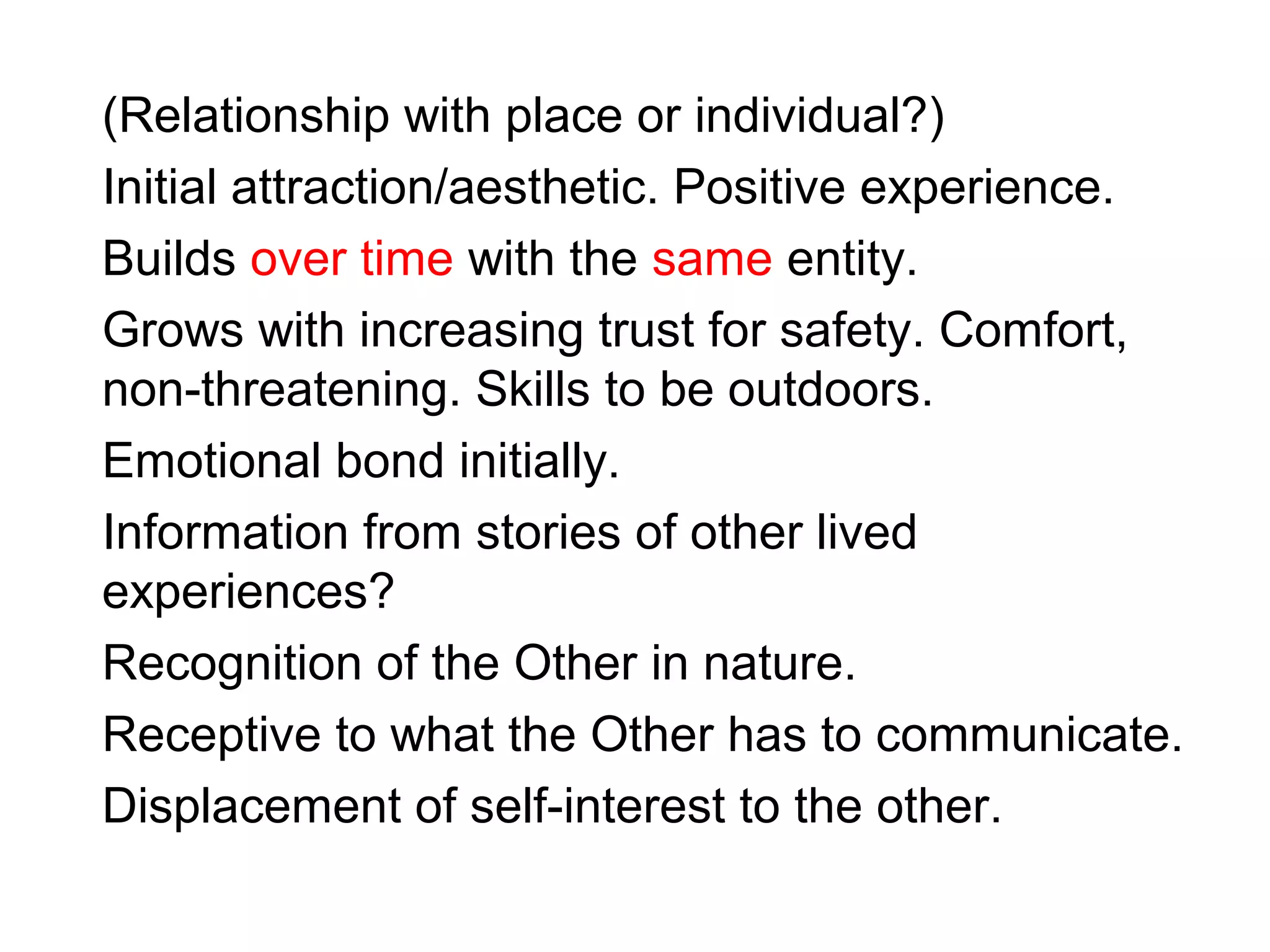 (Relationship with place or individual?)
Initial attraction/aesthetic. Positive experience.
Builds over time with the same entity.
Grows with increasing trust for safety. Comfort,
non-threatening. Skills to be outdoors.
Emotional bond initially.
Information from stories of other lived
experiences?
Recognition of the Other in nature.
Receptive to what the Other has to communicate.
Displacement of self-interest to the other.
 