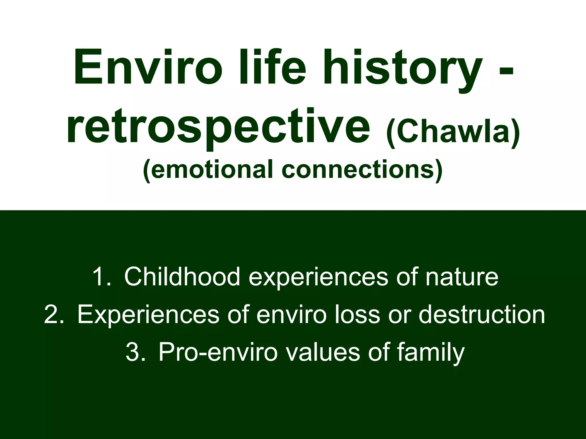 Enviro life history -
retrospective (Chawla)
(emotional connections)
1. Childhood experiences of nature
2. Experiences of enviro loss or destruction
3. Pro-enviro values of family
 