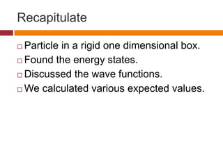 Recapitulate
 Particle in a rigid one dimensional box.
 Found the energy states.
 Discussed the wave functions.
 We calculated various expected values.
 