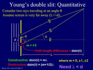 Young’s double slit: Quantitative Constructive :  dsin(  ) = m  Destructive :  dsin(  ) = (m+1/2)  Consider two rays traveling at an angle   Assume screen is very far away (L>>d): θ ≈ ≈ ≈ L where m = 0,   1,   2  m =  + 2  Need   < d Path length difference =  dsin(  ) θ 
