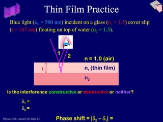 Thin Film Practice Is the interference  constructive   or  destructive  or  neither ? n 1  (thin film)   n 2 n = 1.0 (air) t 1 2 Blue light (  0  = 500 nm ) incident on a glass ( n 1  = 1.5 ) cover slip ( t = 167 nm ) floating on top of water ( n 2  = 1.3 ).  Example  1  =  2  = Phase shift = |  2  –   1 | = 