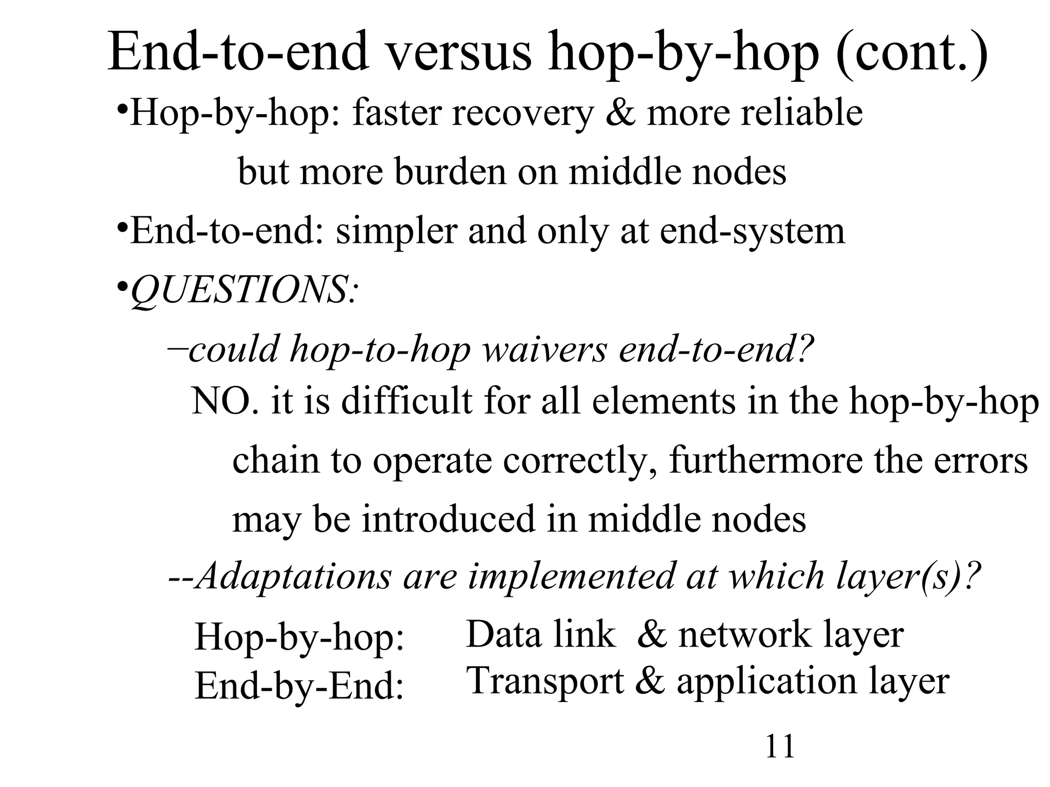 End-to-end versus hop-by-hop (cont.) Hop-by-hop: faster recovery & more reliable but more burden on middle nodes End-to-end: simpler and only at end-system QUESTIONS:  could hop-to-hop waivers end-to-end? NO. it is difficult for all elements in the hop-by-hop  chain to operate correctly, furthermore the errors  may be introduced in middle nodes --Adaptations are implemented at which layer(s)? Hop-by-hop:  End-by-End: Data link  & network layer Transport & application layer 
