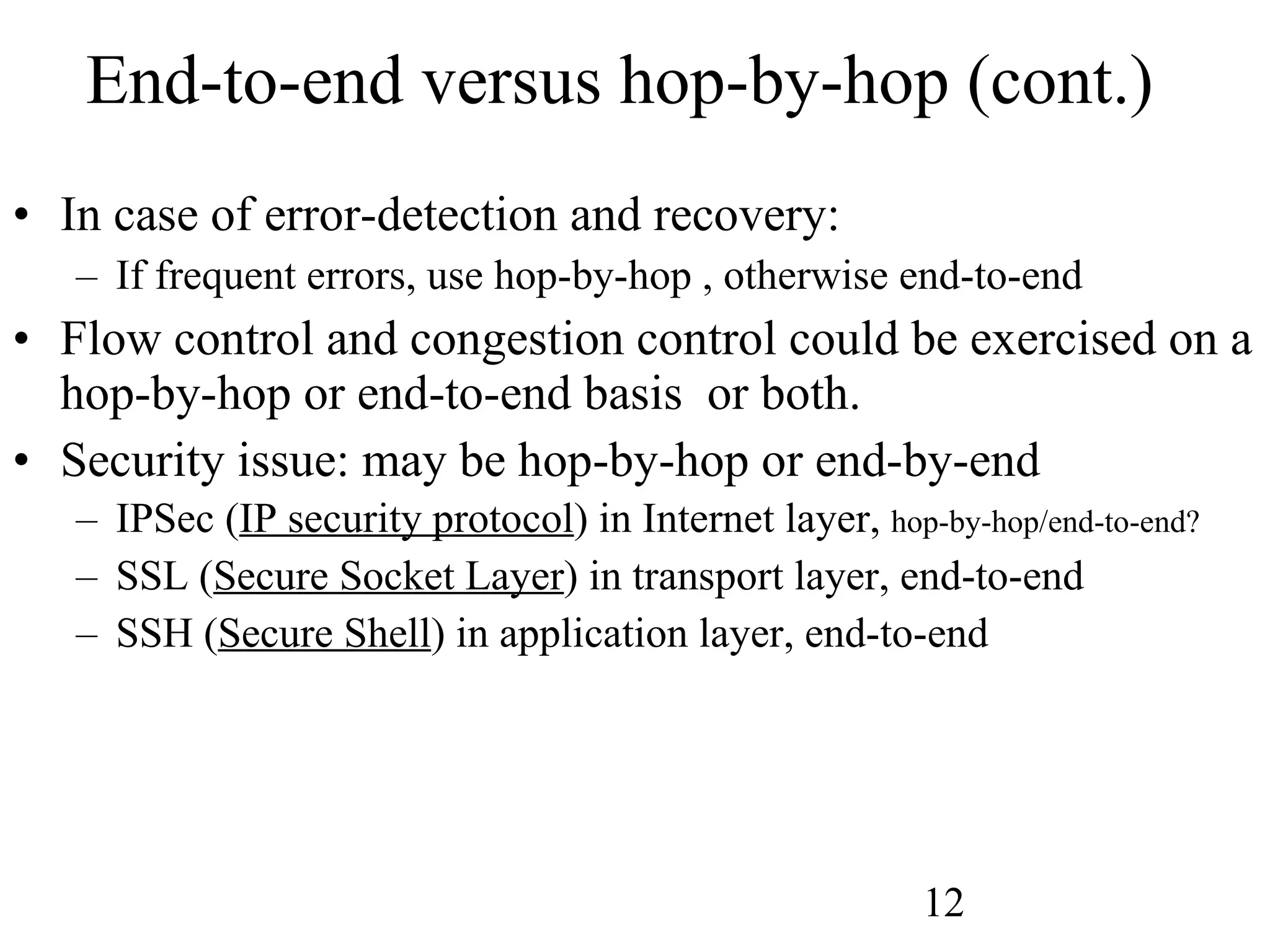 End-to-end versus hop-by-hop (cont.) In case of error-detection and recovery: If frequent errors, use hop-by-hop , otherwise end-to-end Flow control and congestion control could be exercised on a hop-by-hop or end-to-end basis  or both. Security issue: may be hop-by-hop or end-by-end IPSec ( IP security protocol ) in Internet layer,  hop-by-hop/end-to-end? SSL ( Secure Socket Layer ) in transport layer, end-to-end SSH ( Secure Shell ) in application layer, end-to-end 