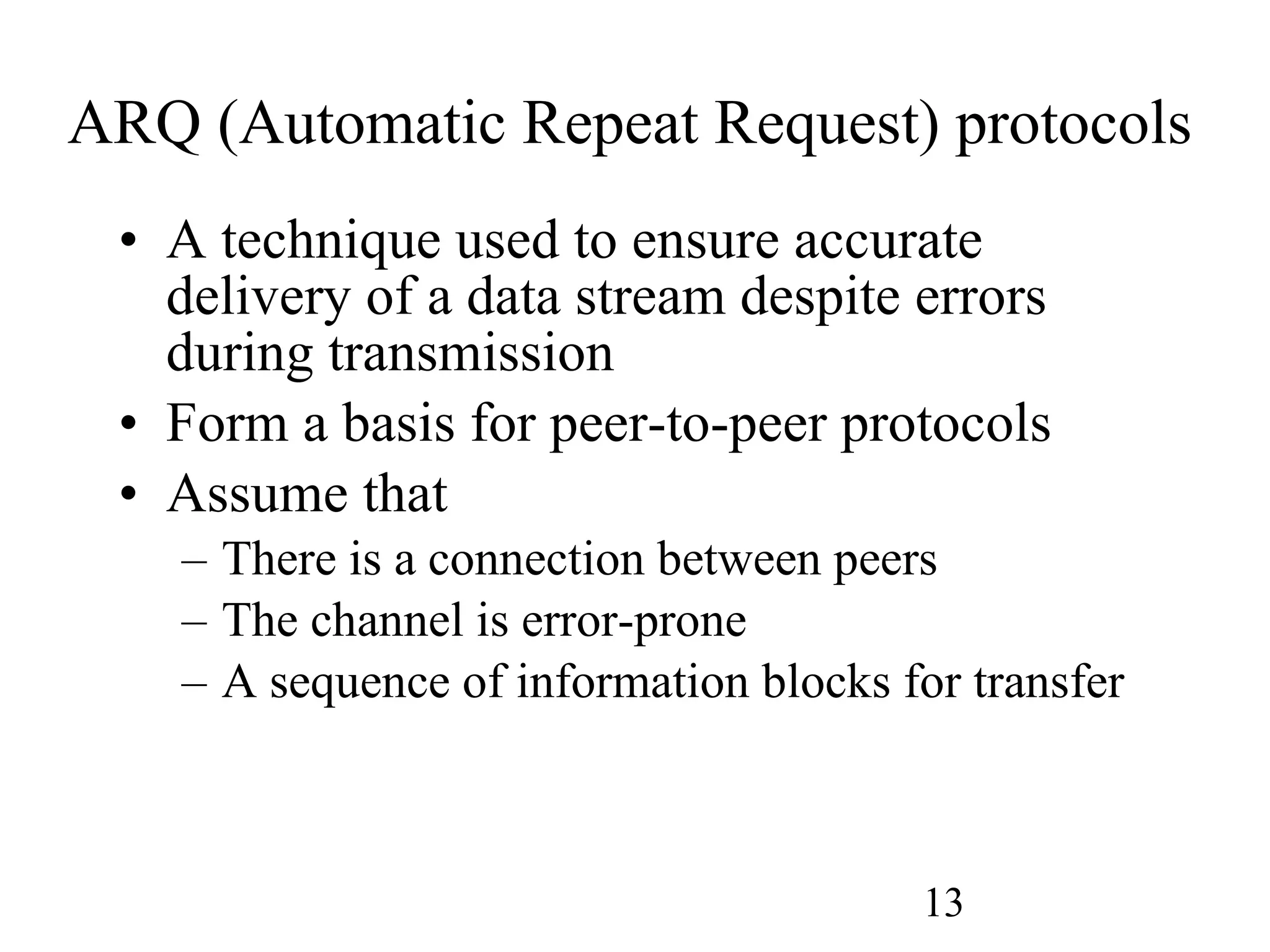 ARQ (Automatic Repeat Request) protocols A technique used to ensure accurate delivery of a data stream despite errors during transmission Form a basis for peer-to-peer protocols Assume that There is a connection between peers The channel is error-prone A sequence of information blocks for transfer 