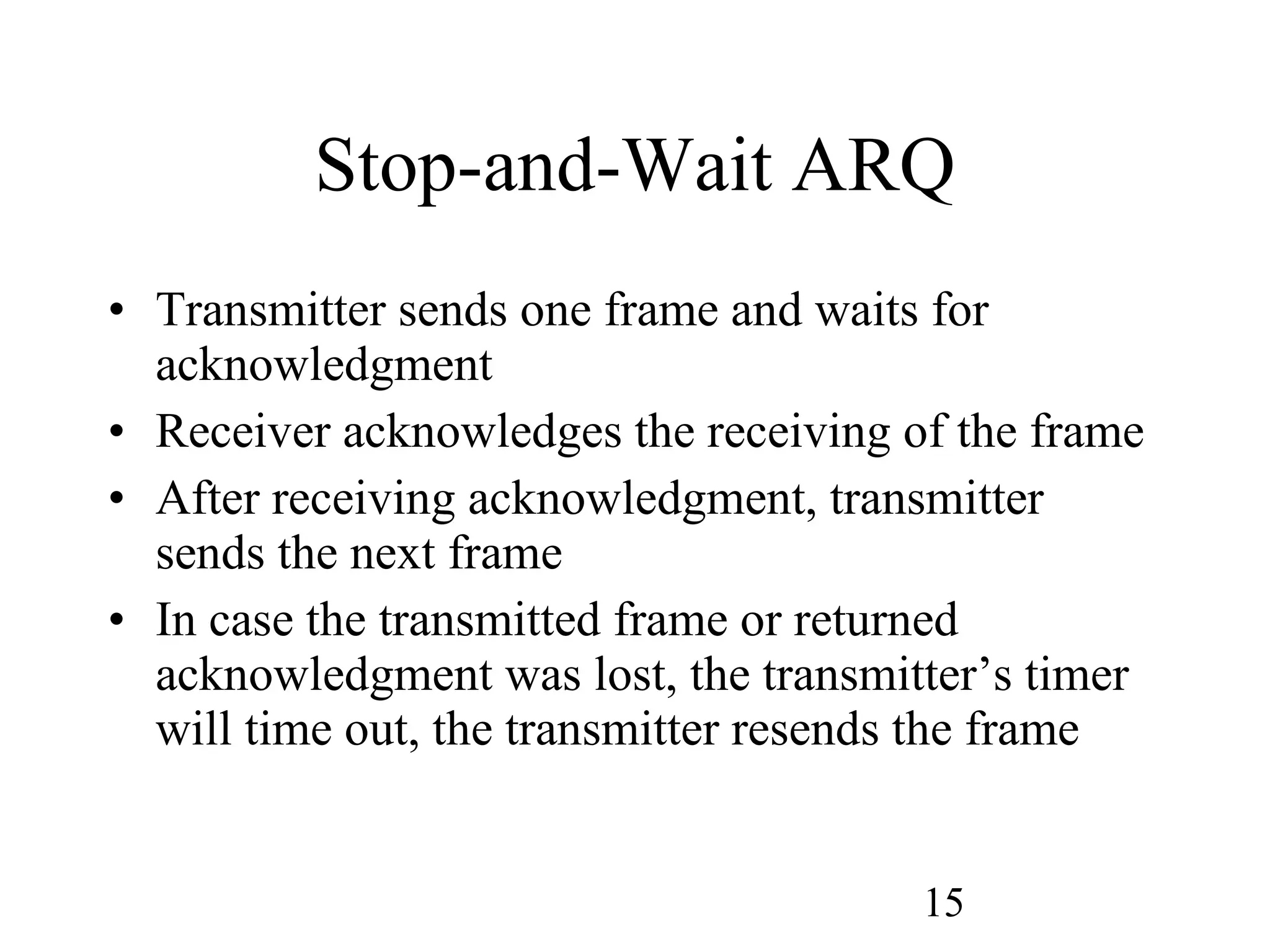 Stop-and-Wait ARQ Transmitter sends one frame and waits for acknowledgment Receiver acknowledges the receiving of the frame After receiving acknowledgment, transmitter sends the next frame In case the transmitted frame or returned acknowledgment was lost, the transmitter’s timer will time out, the transmitter resends the frame 