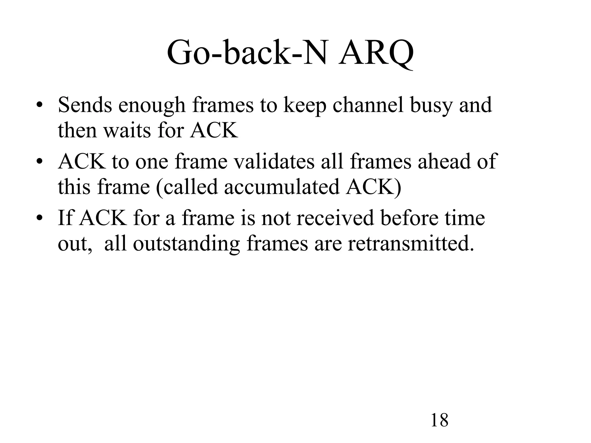 Go-back-N ARQ Sends enough frames to keep channel busy and then waits for ACK ACK to one frame validates all frames ahead of this frame (called accumulated ACK) If ACK for a frame is not received before time out,  all outstanding frames are retransmitted. 
