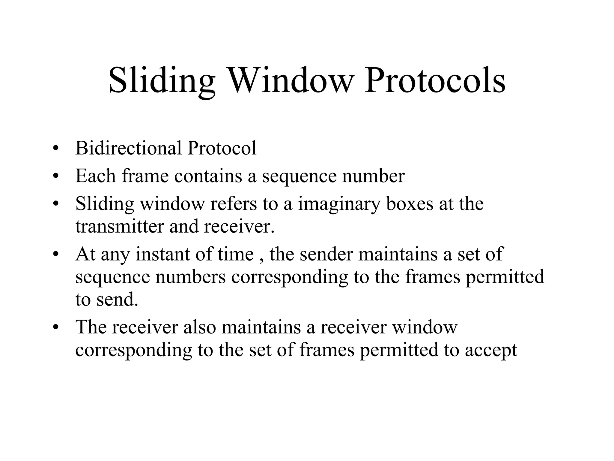 Sliding Window Protocols Bidirectional Protocol Each frame contains a sequence number Sliding window refers to a imaginary boxes at the transmitter and receiver. At any instant of time , the sender maintains a set of sequence numbers corresponding to the frames permitted to send. The receiver also maintains a receiver window corresponding to the set of frames permitted to accept 