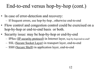 End-to-end versus hop-by-hop (cont.) In case of error-detection and recovery: If frequent errors, use hop-by-hop , otherwise end-to-end Flow control and congestion control could be exercised on a hop-by-hop or end-to-end basis  or both. Security issue: may be hop-by-hop or end-by-end IPSec ( IP security protocol ) in Internet layer,  hop-by-hop/end-to-end? SSL ( Secure Socket Layer ) in transport layer, end-to-end SSH ( Secure Shell ) in application layer, end-to-end 