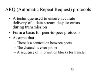 ARQ (Automatic Repeat Request) protocols A technique used to ensure accurate delivery of a data stream despite errors during transmission Form a basis for peer-to-peer protocols Assume that There is a connection between peers The channel is error-prone A sequence of information blocks for transfer 