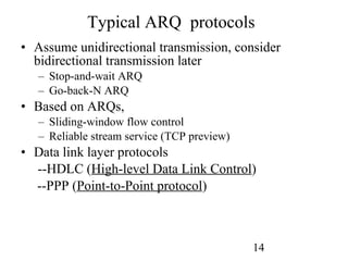 Typical ARQ  protocols Assume unidirectional transmission, consider bidirectional transmission later Stop-and-wait ARQ Go-back-N ARQ Based on ARQs, Sliding-window flow control Reliable stream service (TCP preview) Data link layer protocols --HDLC ( High-level Data Link Control )   --PPP ( Point-to-Point protocol ) 