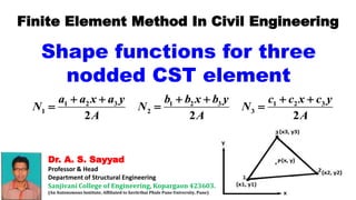 Dr. A. S. Sayyad
Professor & Head
Department of Structural Engineering
Sanjivani College of Engineering, Kopargaon 423603.
(An Autonomous Institute, Affiliated to Savitribai Phule Pune University, Pune)
Finite Element Method In Civil Engineering
Shape functions for three
nodded CST element
1 2 3 1 2 3 1 2 3
1 2 3
2 2 2
a a x a y b b x b y c c x c y
N N N
A A A
     
  
 