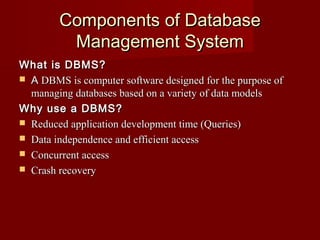 Components of DatabaseComponents of Database
Management SystemManagement System
What is DBMS?What is DBMS?
 AA DBMS is computer software designed for the purpose ofDBMS is computer software designed for the purpose of
managing databases based on a variety of data modelsmanaging databases based on a variety of data models
Why use a DBMS?Why use a DBMS?
 Reduced application development time (Queries)Reduced application development time (Queries)
 Data independence and efficient accessData independence and efficient access
 Concurrent accessConcurrent access
 Crash recoveryCrash recovery
 