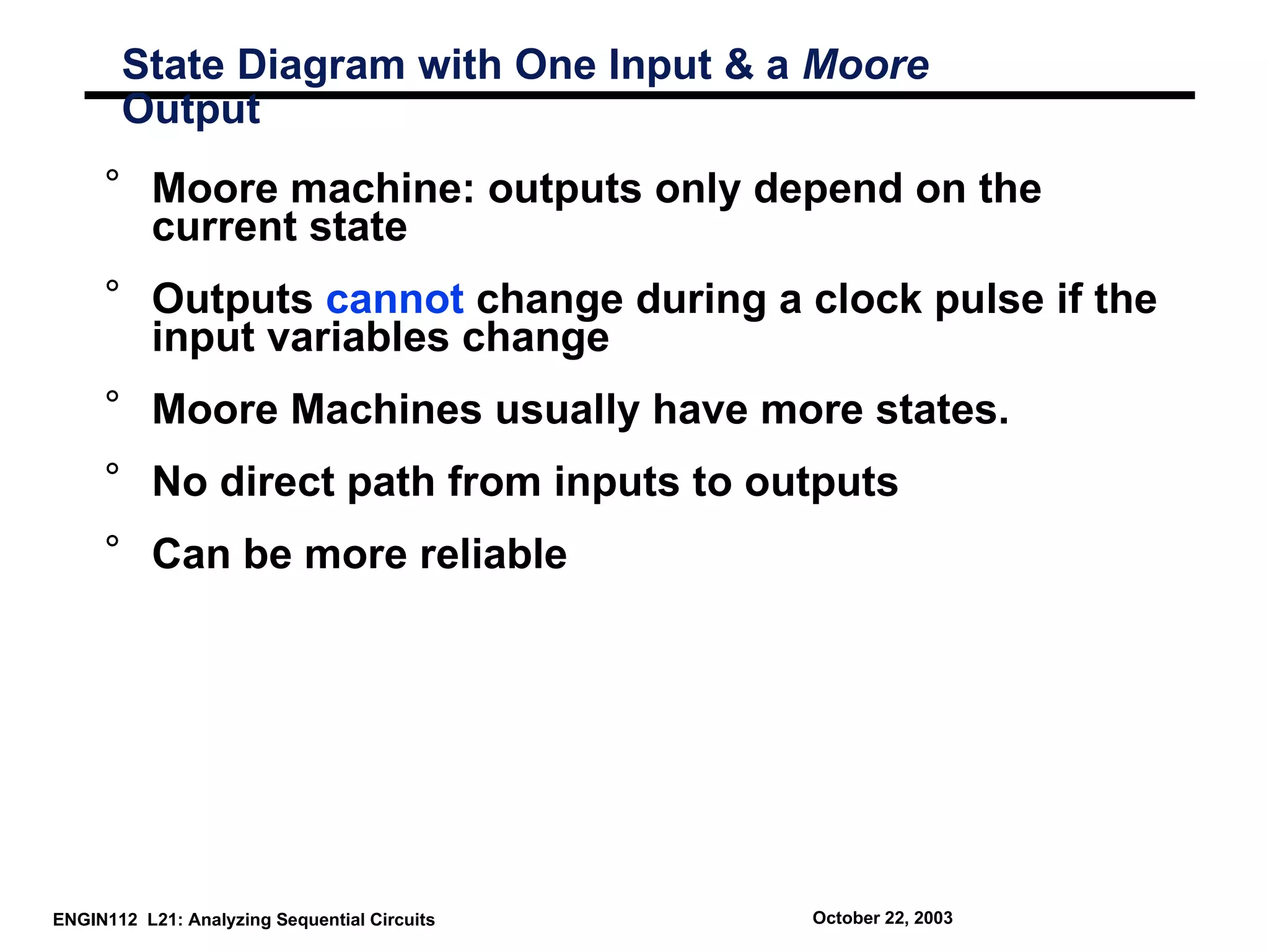 State Diagram with One Input & a Moore
       Output
     ° Moore machine: outputs only depend on the
       current state
     ° Outputs cannot change during a clock pulse if the
       input variables change
     ° Moore Machines usually have more states.
     ° No direct path from inputs to outputs
     ° Can be more reliable




ENGIN112 L21: Analyzing Sequential Circuits   October 22, 2003
 