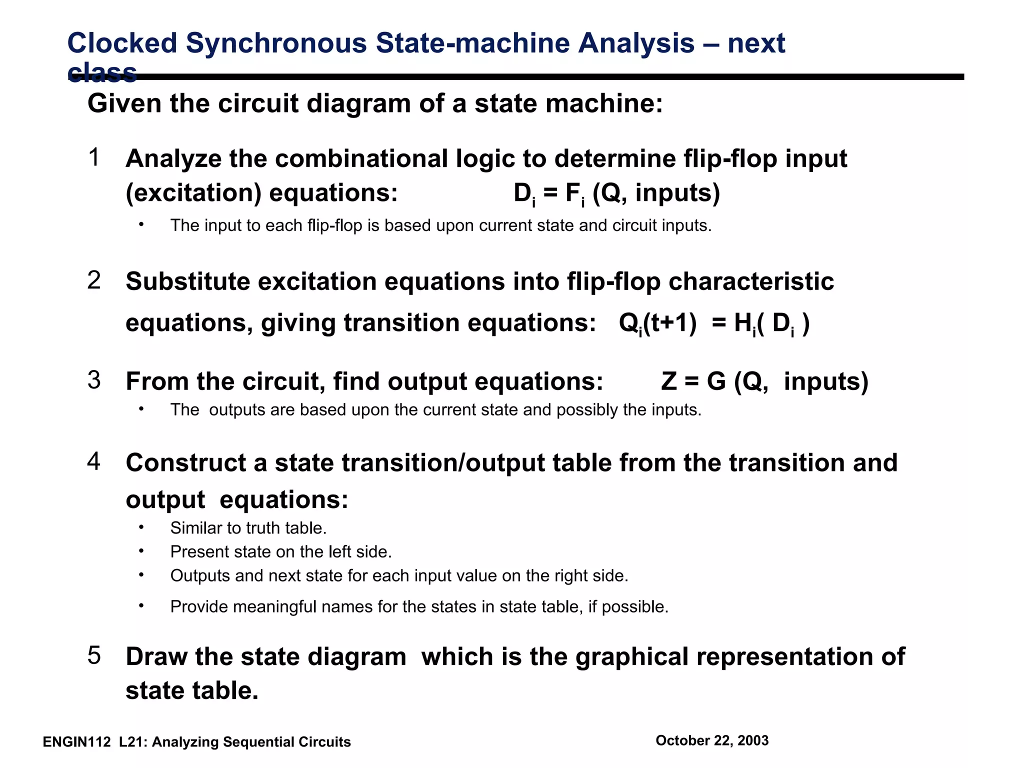Clocked Synchronous State-machine Analysis – next
   class
     Given the circuit diagram of a state machine:
      1 Analyze the combinational logic to determine flip-flop input
        (excitation) equations:        Di = Fi (Q, inputs)
             •   The input to each flip-flop is based upon current state and circuit inputs.


      2 Substitute excitation equations into flip-flop characteristic
           equations, giving transition equations: Qi(t+1) = Hi( Di )

      3 From the circuit, find output equations:                                    Z = G (Q, inputs)
             •   The outputs are based upon the current state and possibly the inputs.


      4 Construct a state transition/output table from the transition and
        output equations:
             •   Similar to truth table.
             •   Present state on the left side.
             •   Outputs and next state for each input value on the right side.
             •   Provide meaningful names for the states in state table, if possible.


      5 Draw the state diagram which is the graphical representation of
        state table.
ENGIN112 L21: Analyzing Sequential Circuits                                         October 22, 2003
 