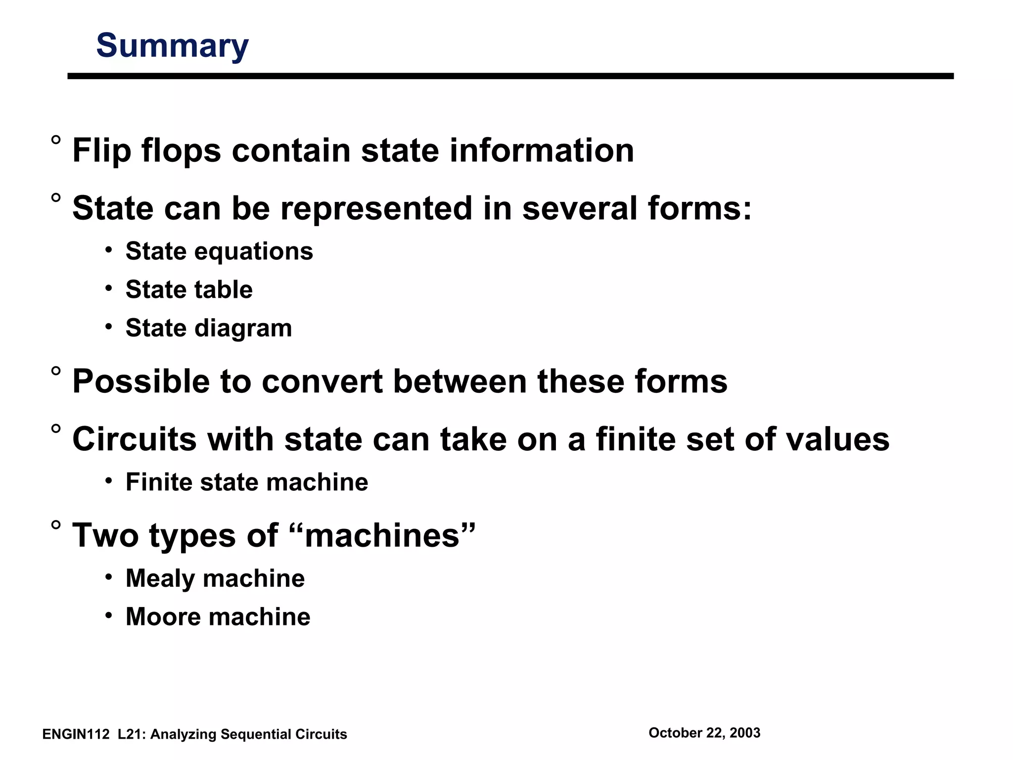 Summary


 ° Flip flops contain state information
 ° State can be represented in several forms:
        • State equations
        • State table
        • State diagram

 ° Possible to convert between these forms
 ° Circuits with state can take on a finite set of values
        • Finite state machine

 ° Two types of “machines”
        • Mealy machine
        • Moore machine



ENGIN112 L21: Analyzing Sequential Circuits   October 22, 2003
 