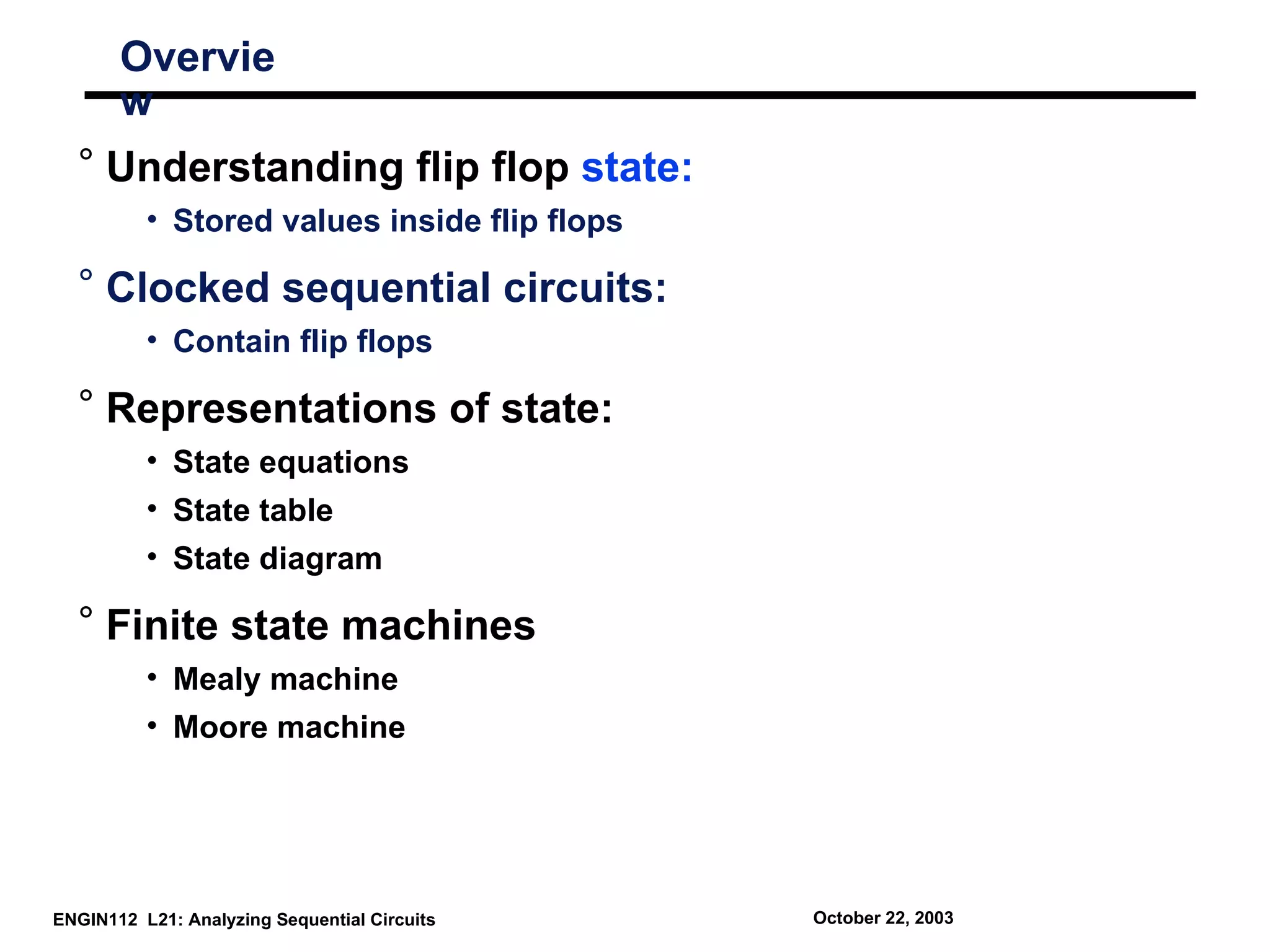 Overvie
       w
  ° Understanding flip flop state:
          • Stored values inside flip flops

  ° Clocked sequential circuits:
          • Contain flip flops

  ° Representations of state:
          • State equations
          • State table
          • State diagram

  ° Finite state machines
          • Mealy machine
          • Moore machine




ENGIN112 L21: Analyzing Sequential Circuits   October 22, 2003
 