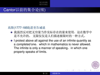 Cantor                  ( )



     (1777-1855)



     I protest above all against the use of an inﬁnite quantity as
     a completed one which in mathematics is never allowed.
     The inﬁnite is only a manner of speaking in which one
     properly speaks of limits.




                                        A
 
