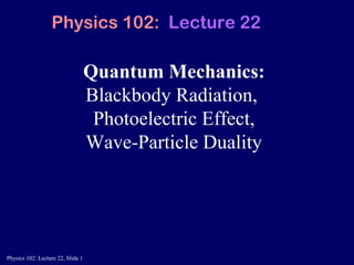 Physics 102: Lecture 22, Slide 1
Quantum Mechanics:
Blackbody Radiation,
Photoelectric Effect,
Wave-Particle Duality
Physics 102: Lecture 22
 